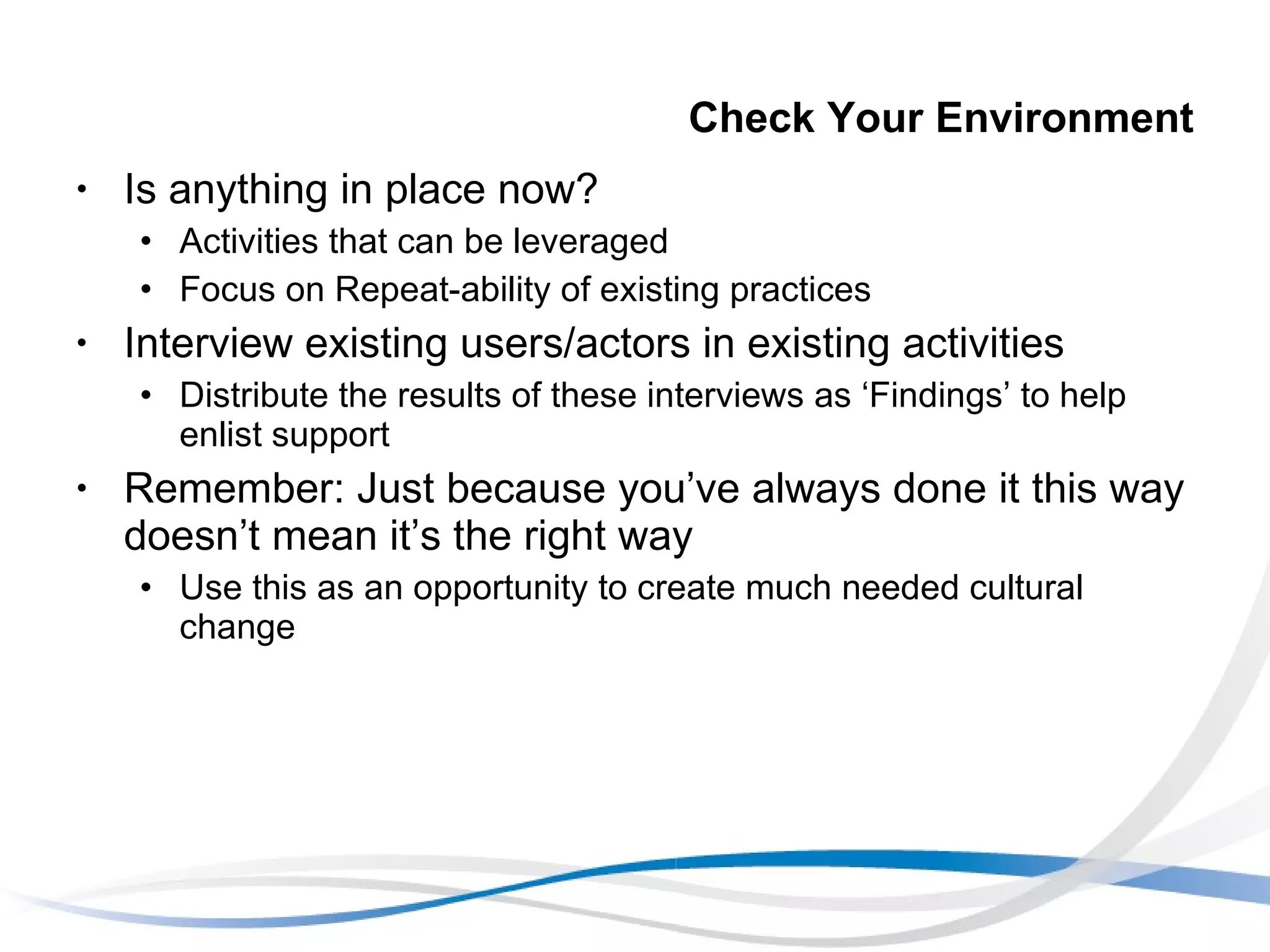 Check Your Environment Is anything in place now? Activities that can be leveraged Focus on Repeat-ability of existing practices Interview existing users/actors in existing activities Distribute the results of these interviews as ‘Findings’ to help enlist support Remember: Just because you’ve always done it this way doesn’t mean it’s the right way Use this as an opportunity to create much needed cultural change 