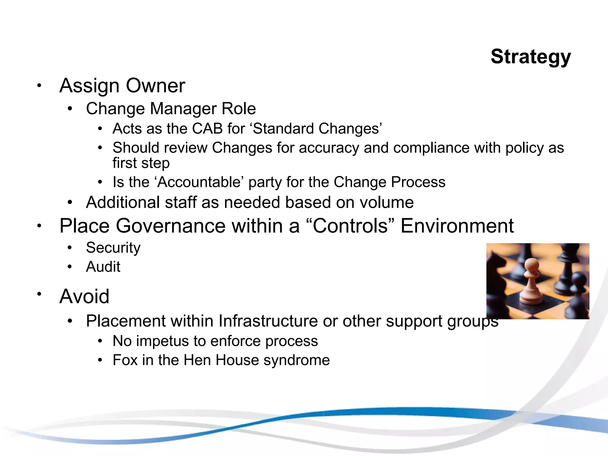 Strategy Assign Owner Change Manager Role Acts as the CAB for ‘Standard Changes’ Should review Changes for accuracy and compliance with policy as first step Is the ‘Accountable’ party for the Change Process Additional staff as needed based on volume Place Governance within a “Controls” Environment Security Audit Avoid   Placement within Infrastructure or other support groups No impetus to enforce process Fox in the Hen House syndrome 