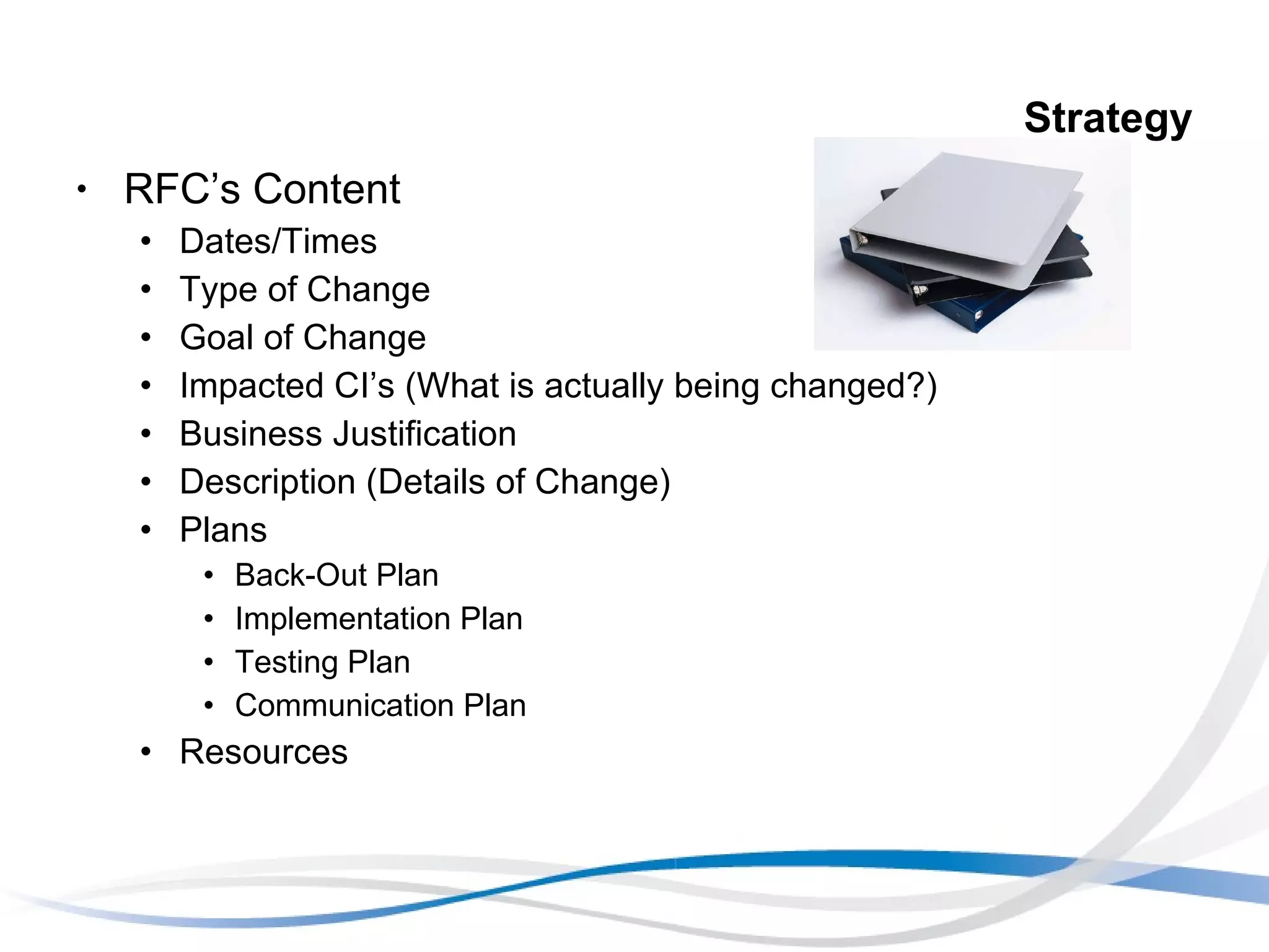 Strategy RFC’s Content Dates/Times Type of Change Goal of Change Impacted CI’s (What is actually being changed?) Business Justification Description (Details of Change) Plans Back-Out Plan Implementation Plan Testing Plan  Communication Plan Resources 