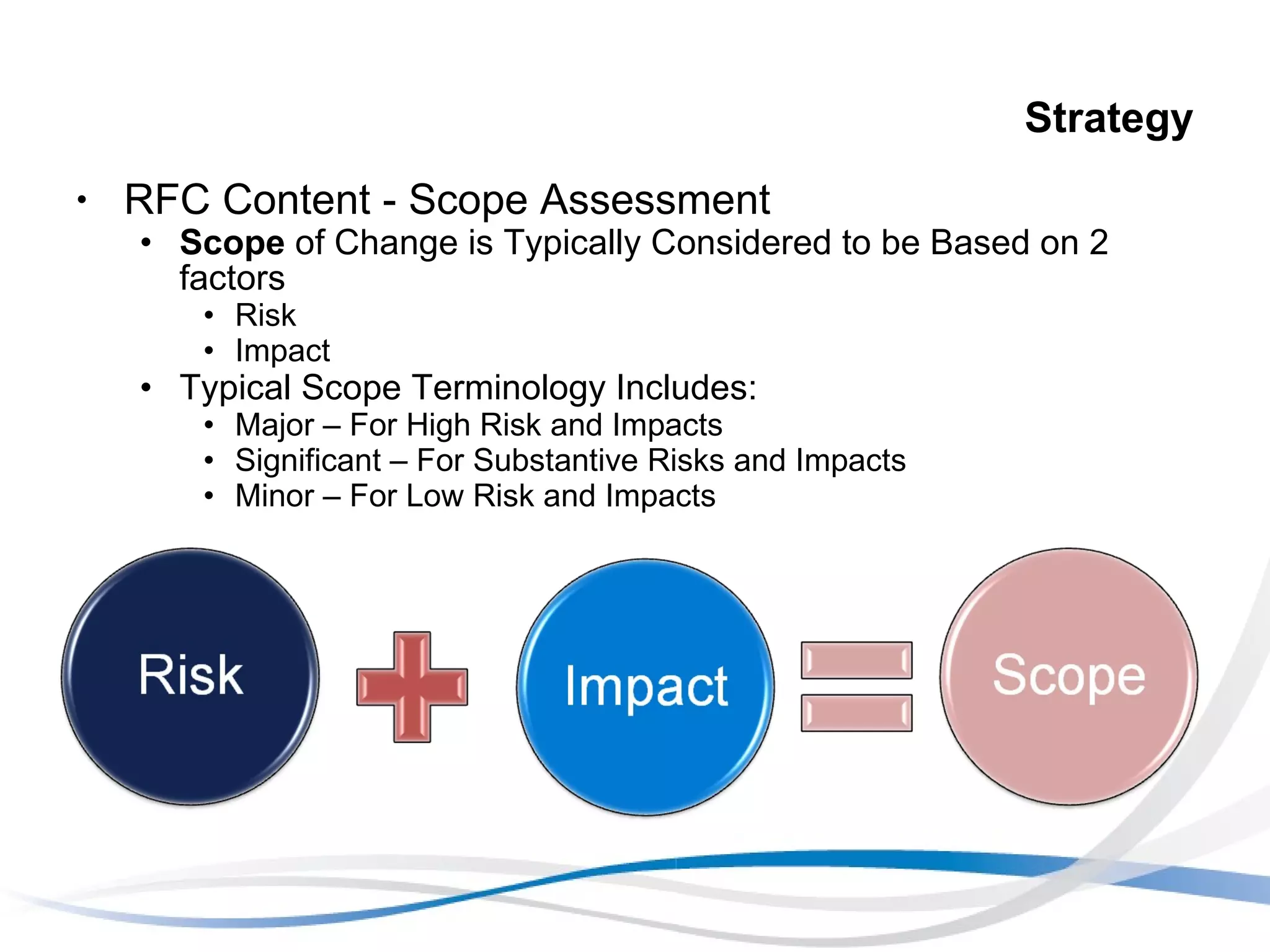 Strategy RFC Content - Scope Assessment Scope  of Change is Typically Considered to be Based on 2 factors Risk Impact Typical Scope Terminology Includes: Major – For High Risk and Impacts Significant – For Substantive Risks and Impacts Minor – For Low Risk and Impacts 