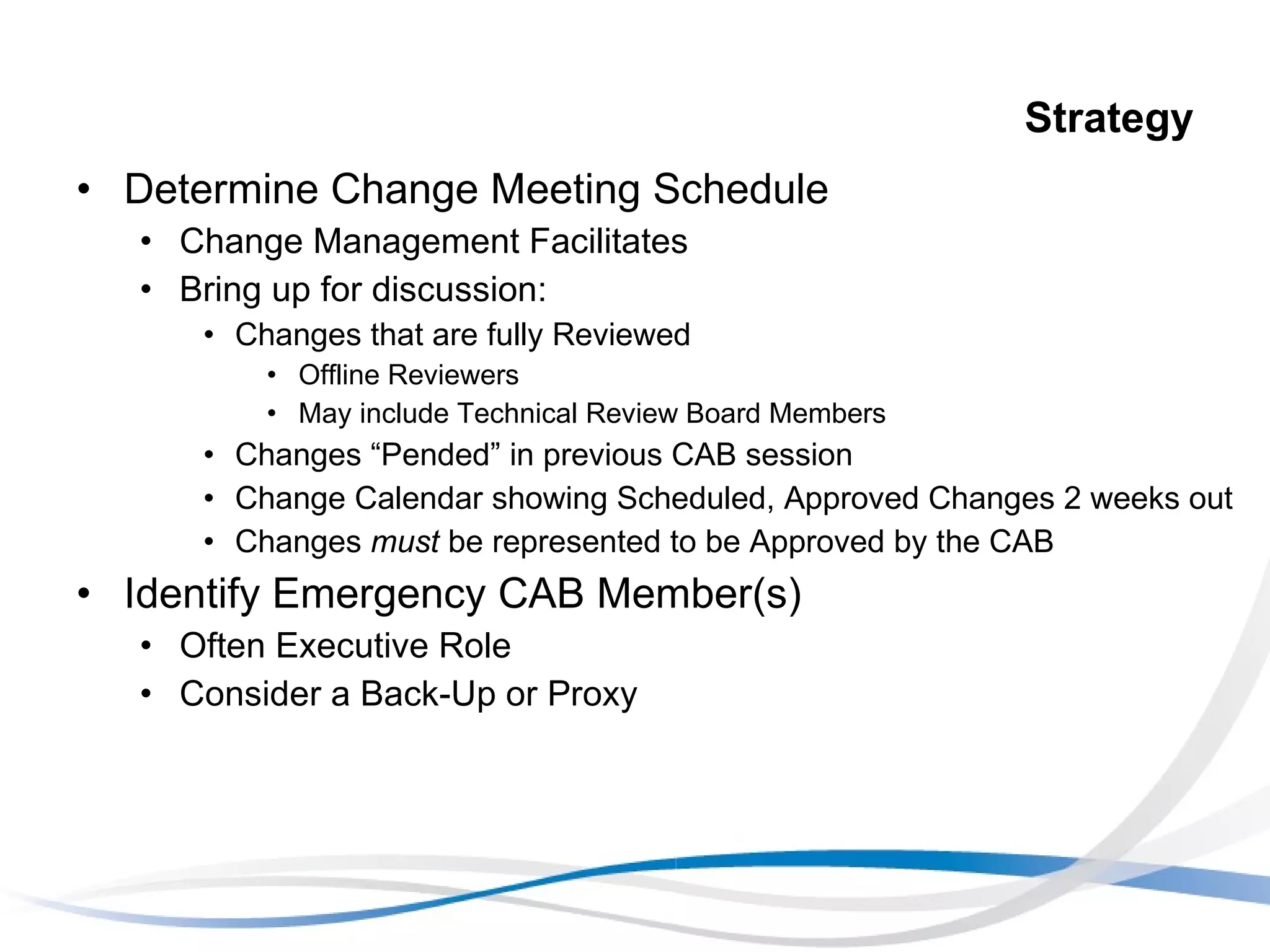 Strategy Determine Change Meeting Schedule Change Management Facilitates Bring up for discussion: Changes that are fully Reviewed Offline Reviewers May include Technical Review Board Members Changes “Pended” in previous CAB session Change Calendar showing Scheduled, Approved Changes 2 weeks out Changes  must  be represented to be Approved by the CAB Identify Emergency CAB Member(s) Often Executive Role Consider a Back-Up or Proxy 