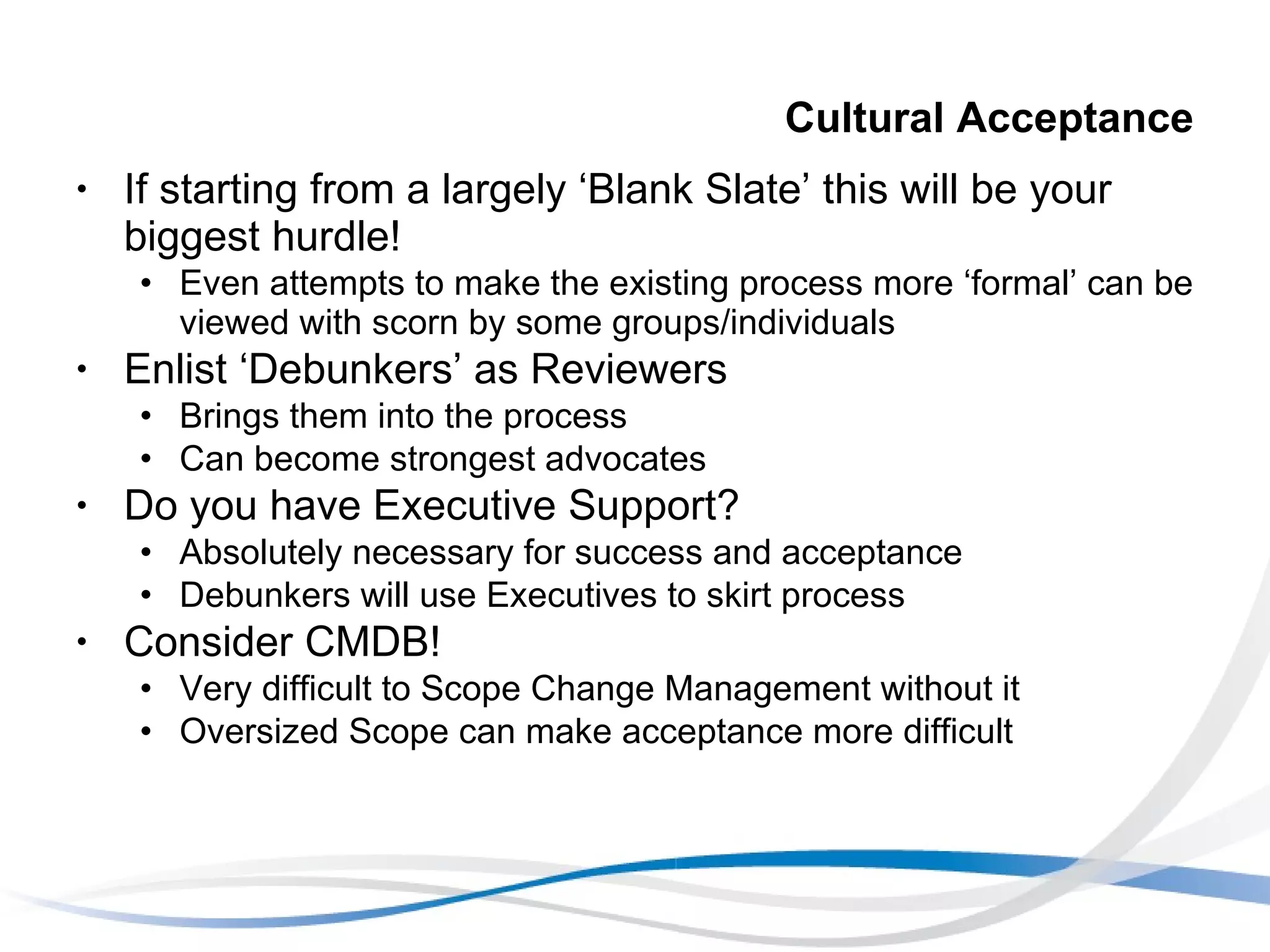 Cultural Acceptance If starting from a largely ‘Blank Slate’ this will be your biggest hurdle! Even attempts to make the existing process more ‘formal’ can be viewed with scorn by some groups/individuals Enlist ‘Debunkers’ as Reviewers Brings them into the process Can become strongest advocates Do you have Executive Support? Absolutely necessary for success and acceptance Debunkers will use Executives to skirt process Consider CMDB! Very difficult to Scope Change Management without it Oversized Scope can make acceptance more difficult 