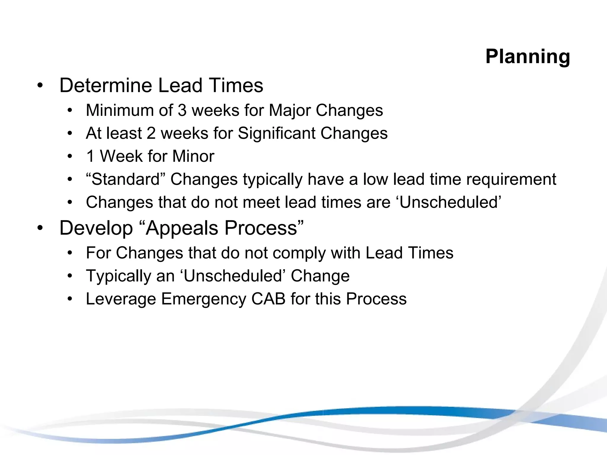 Planning Determine Lead Times Minimum of 3 weeks for Major Changes At least 2 weeks for Significant Changes 1 Week for Minor “ Standard” Changes typically have a low lead time requirement Changes that do not meet lead times are ‘Unscheduled’ Develop “Appeals Process” For Changes that do not comply with Lead Times Typically an ‘Unscheduled’ Change Leverage Emergency CAB for this Process 