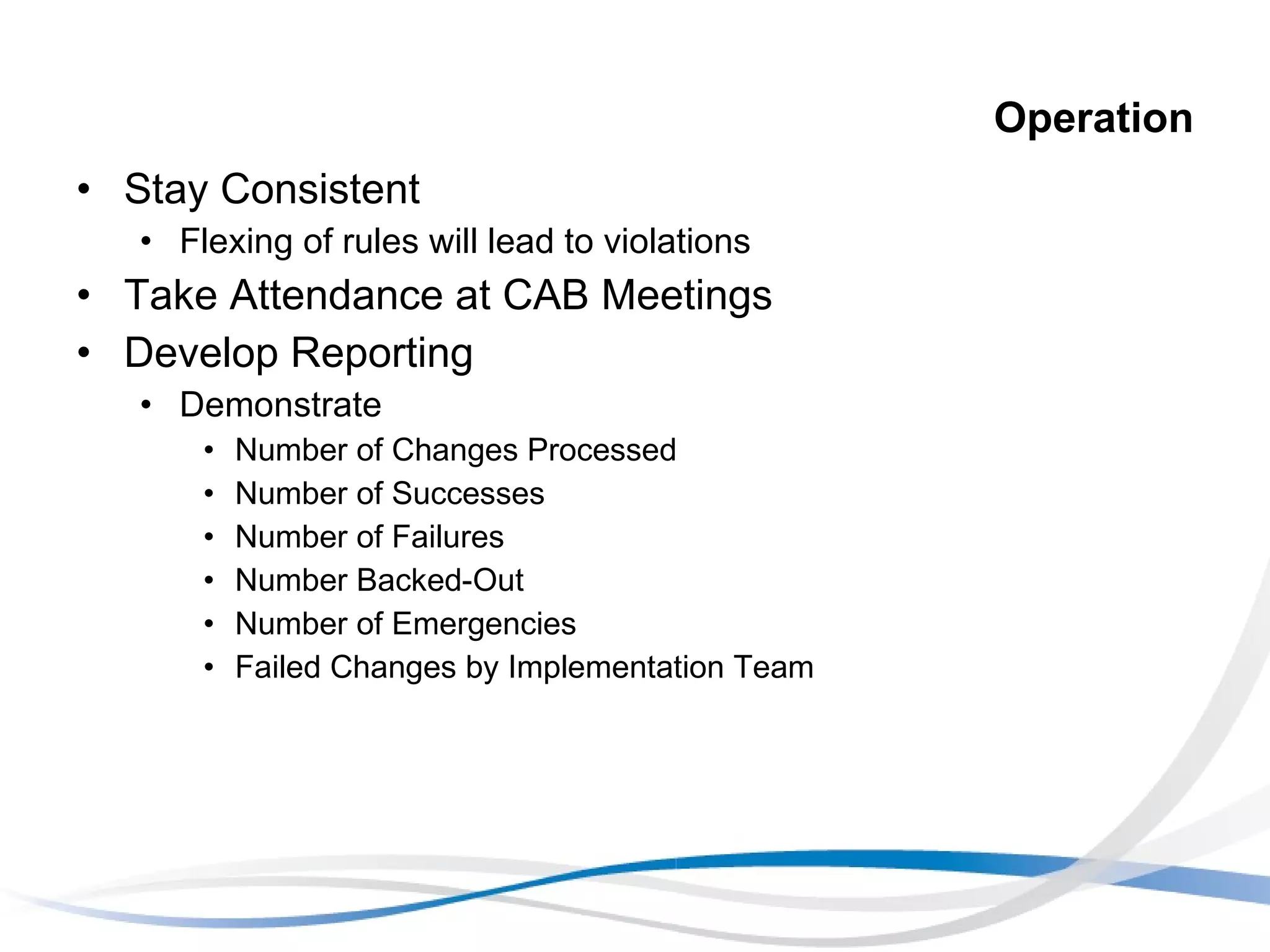 Operation Stay Consistent Flexing of rules will lead to violations Take Attendance at CAB Meetings Develop Reporting Demonstrate Number of Changes Processed Number of Successes Number of Failures Number Backed-Out Number of Emergencies Failed Changes by Implementation Team 