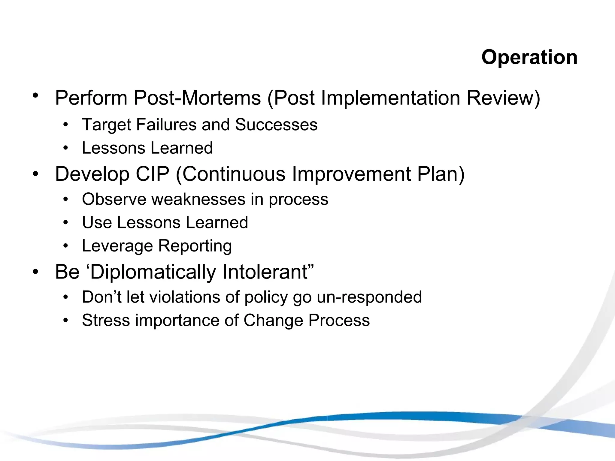 Operation Perform Post-Mortems (Post Implementation Review) Target Failures and Successes Lessons Learned Develop CIP (Continuous Improvement Plan) Observe weaknesses in process Use Lessons Learned Leverage Reporting Be ‘Diplomatically Intolerant” Don’t let violations of policy go un-responded Stress importance of Change Process 