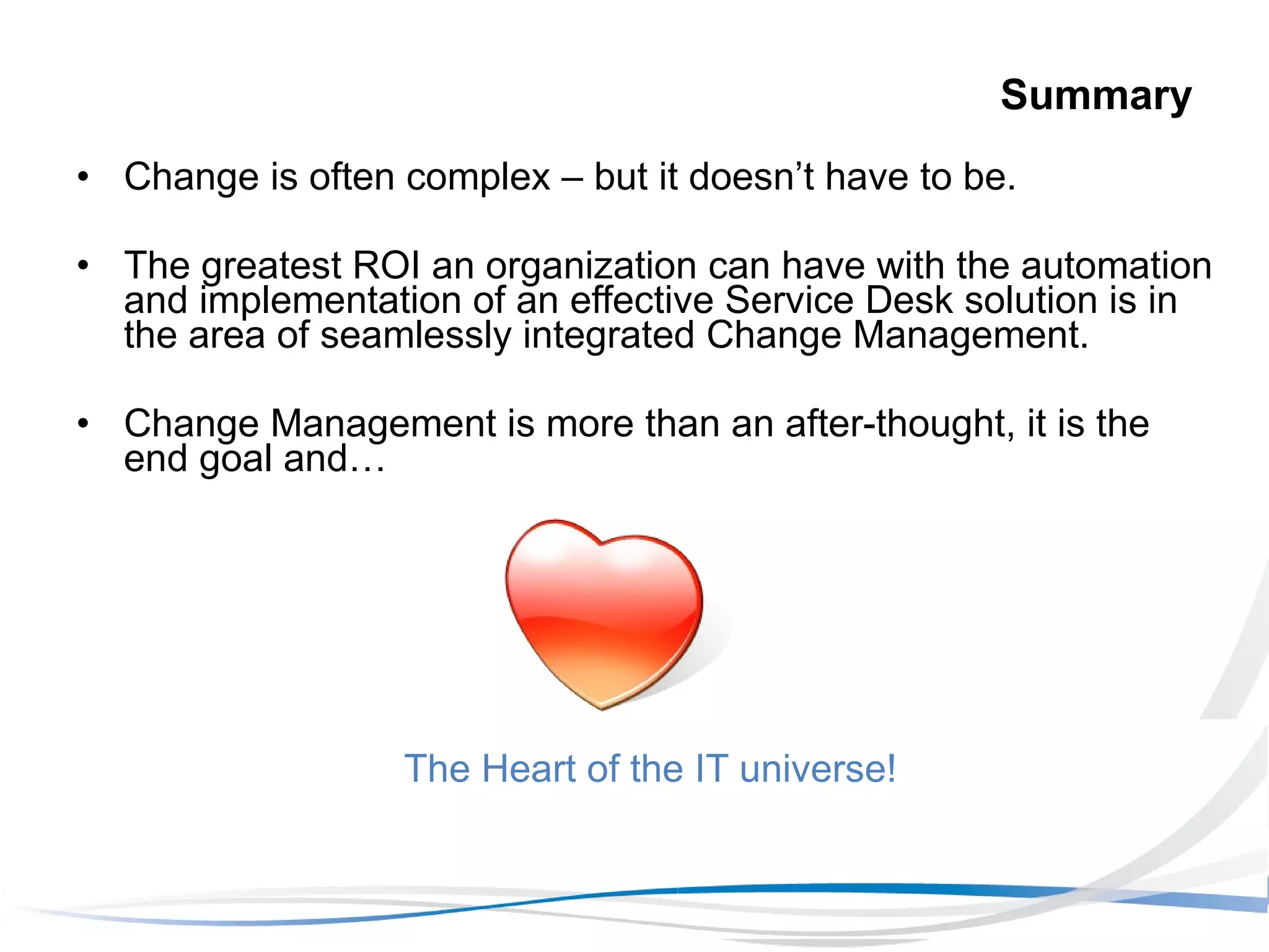 Summary Change is often complex – but it doesn’t have to be. The greatest ROI an organization can have with the automation and implementation of an effective Service Desk solution is in the area of seamlessly integrated Change Management. Change Management is more than an after-thought, it is the end goal and… The Heart of the IT universe! 