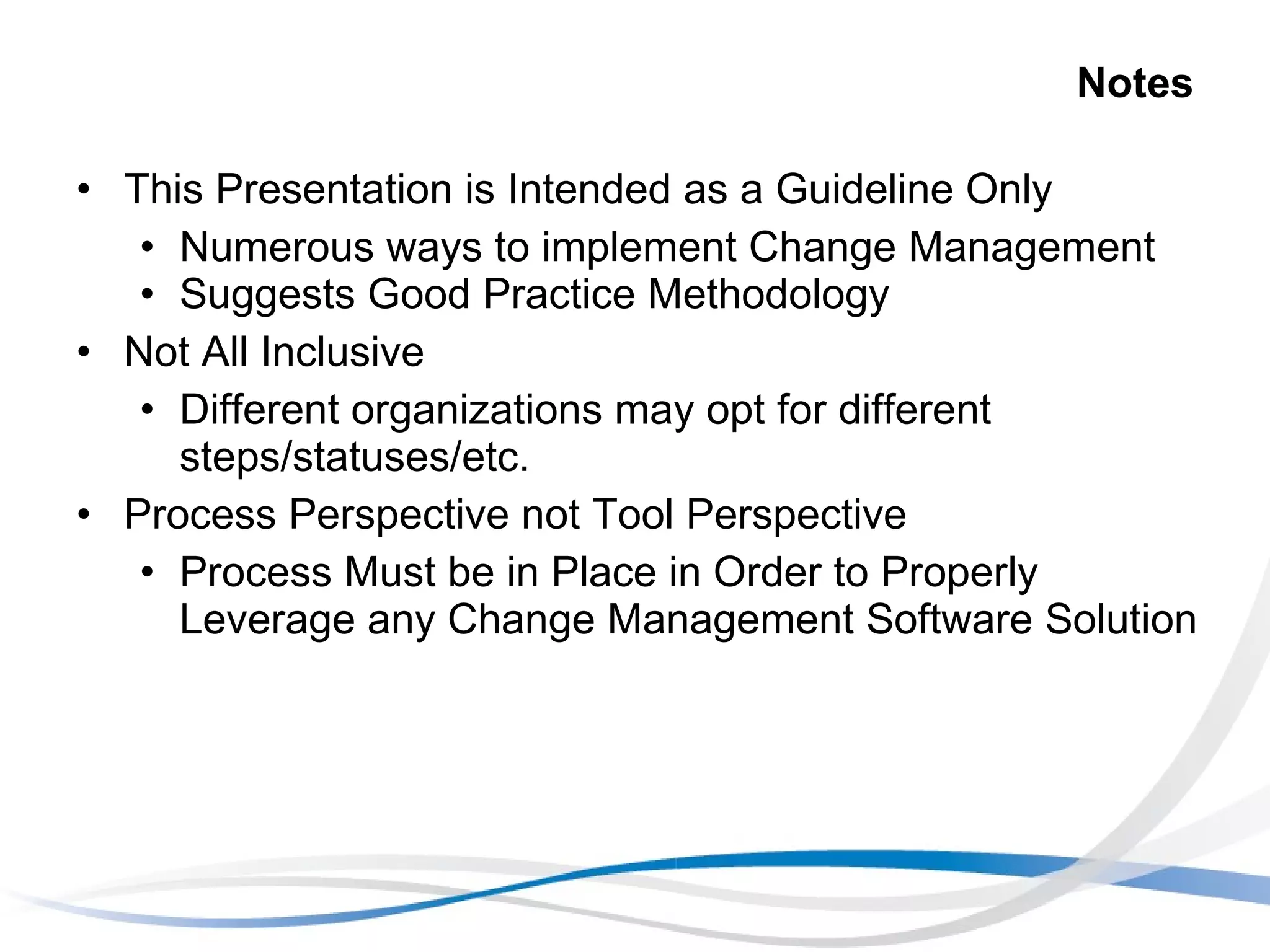 Notes This Presentation is Intended as a Guideline Only Numerous ways to implement Change Management Suggests Good Practice Methodology Not All Inclusive Different organizations may opt for different steps/statuses/etc. Process Perspective not Tool Perspective Process Must be in Place in Order to Properly Leverage any Change Management Software Solution 