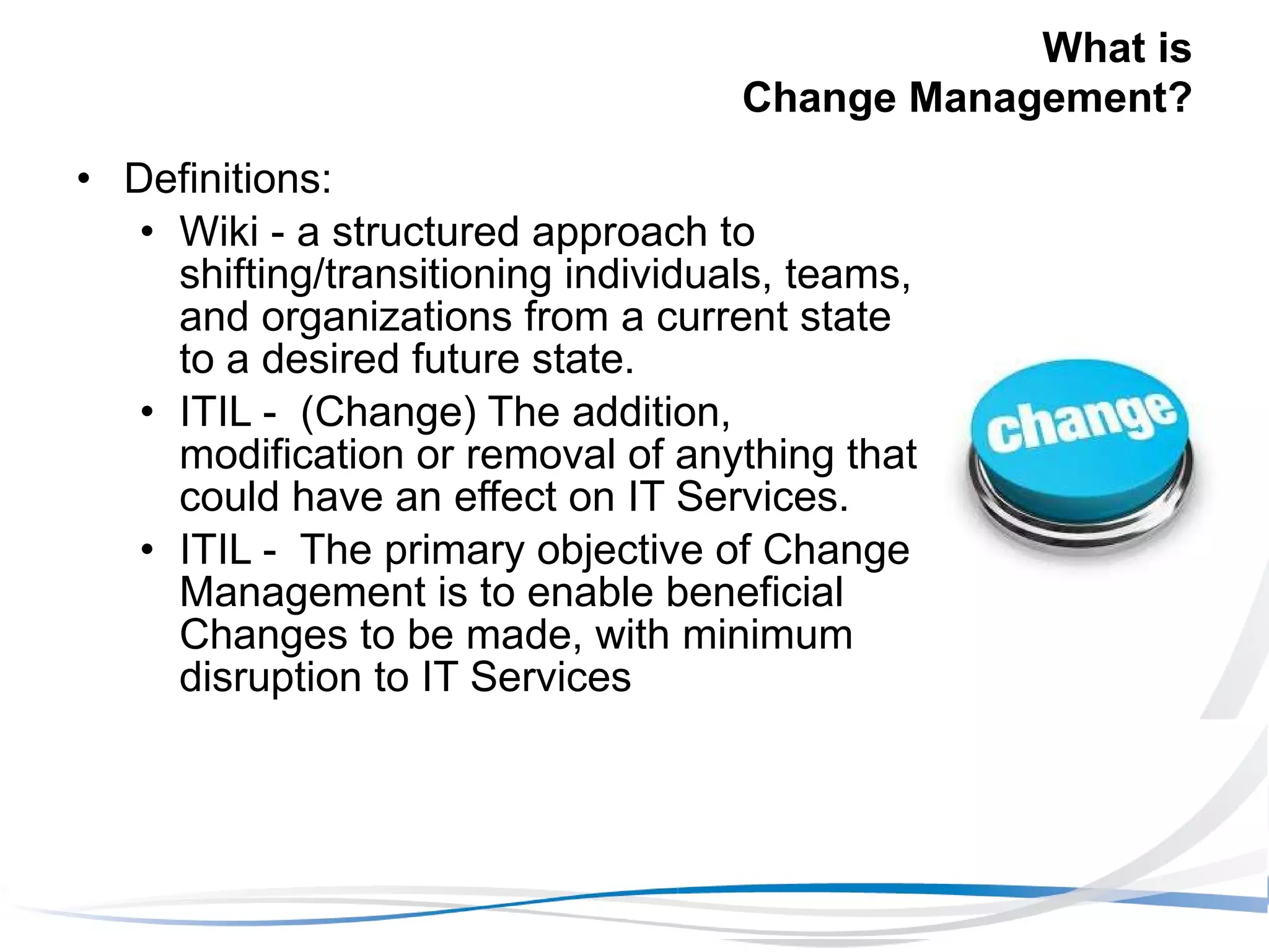 What is  Change Management? Definitions: Wiki - a structured approach to shifting/transitioning individuals, teams, and organizations from a current state to a desired future state. ITIL -  (Change) The addition, modification or removal of anything that could have an effect on IT Services.  ITIL -  The primary objective of Change Management is to enable beneficial Changes to be made, with minimum disruption to IT Services 