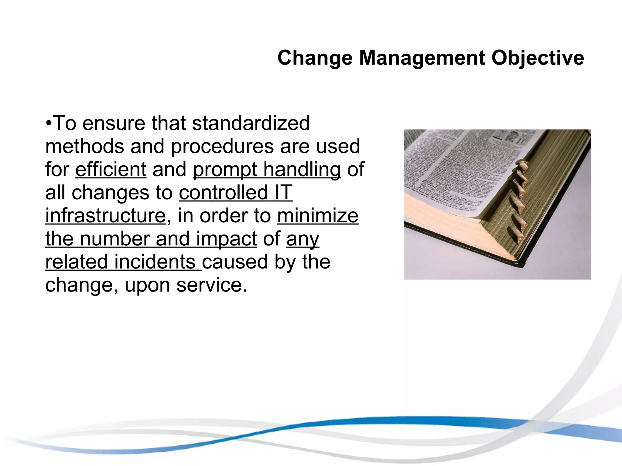 Change Management Objective To ensure that standardized methods and procedures are used for  efficient  and  prompt handling  of all changes to  controlled IT infrastructure , in order to  minimize the number and impact  of  any related incidents  caused by the change, upon service.  