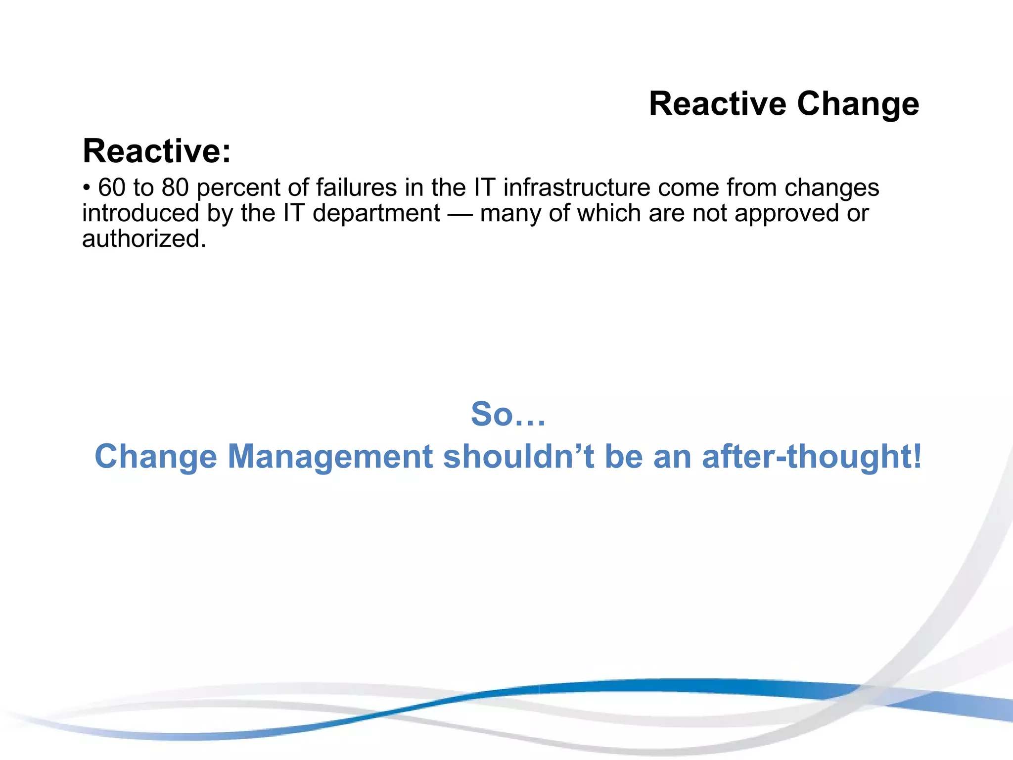 Reactive Change Reactive:   60 to 80 percent of failures in the IT infrastructure come from changes introduced by the IT department — many of which are not approved or authorized.  So… Change Management shouldn’t be an after-thought! 