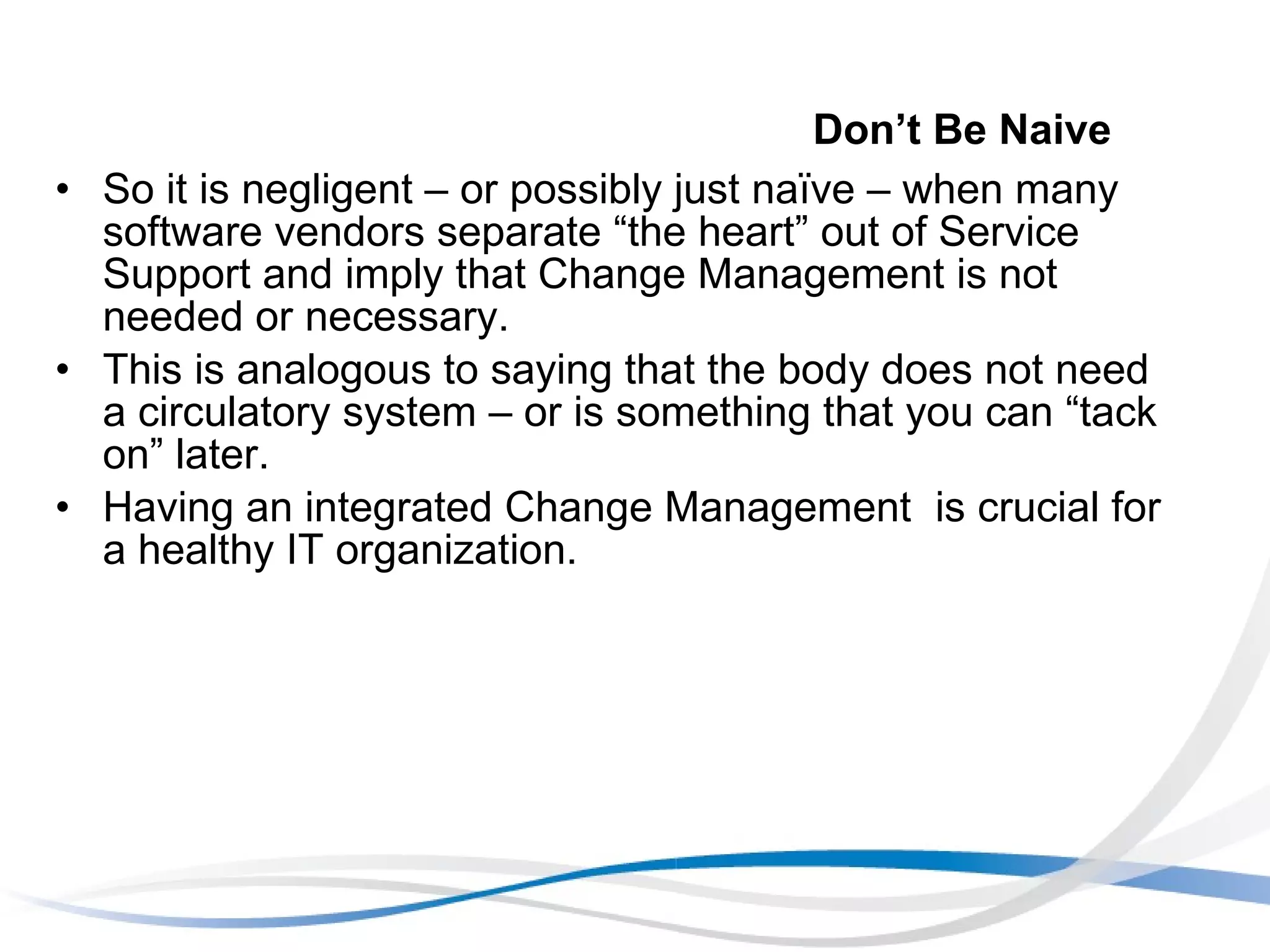 Don’t Be Naive So it is negligent – or possibly just naïve – when many software vendors separate “the heart” out of Service Support and imply that Change Management is not needed or necessary.  This is analogous to saying that the body does not need a circulatory system – or is something that you can “tack on” later.  Having an integrated Change Management  is crucial for a healthy IT organization. 