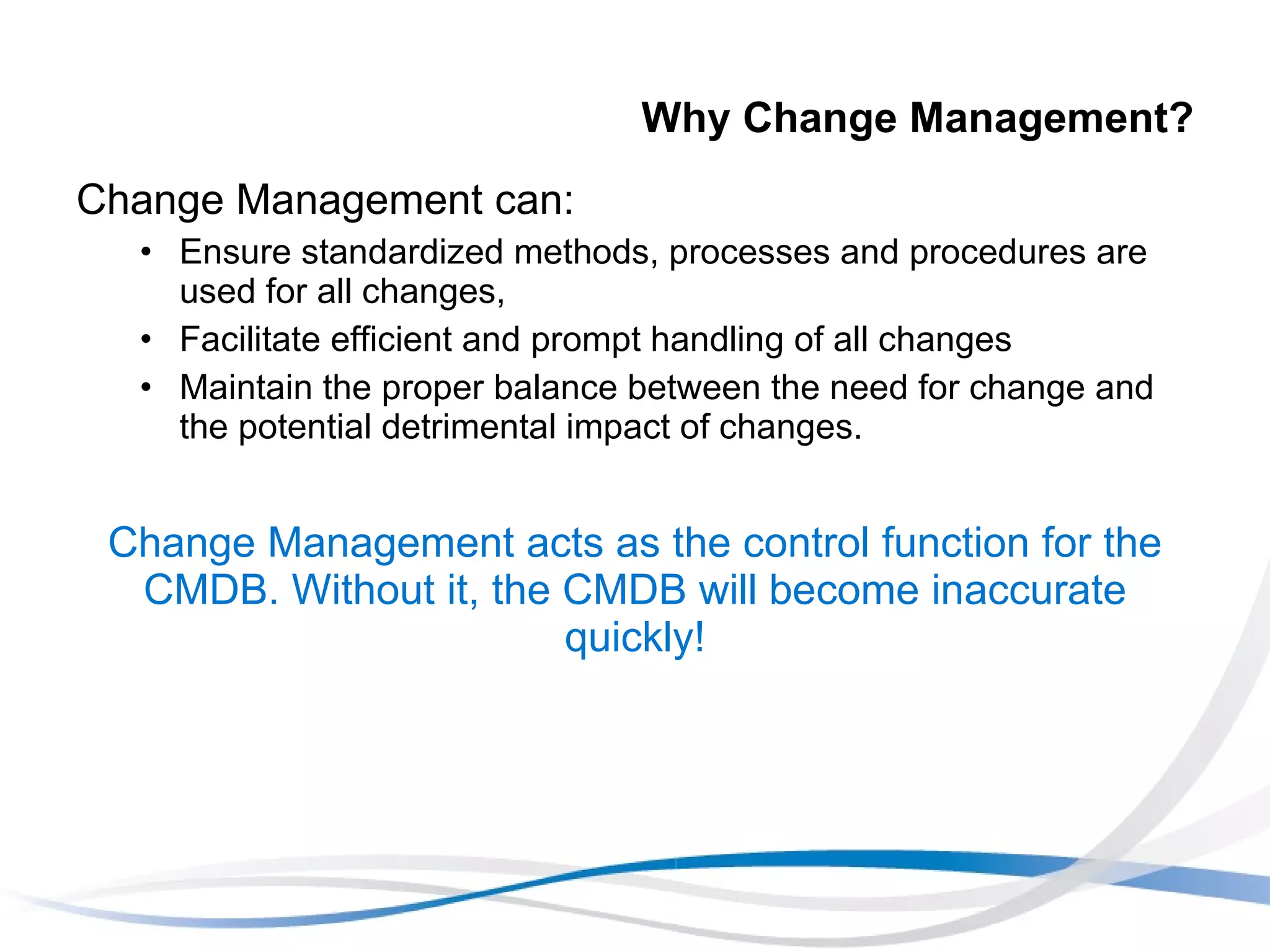 Why Change Management? Change Management can: Ensure standardized methods, processes and procedures are used for all changes,  Facilitate efficient and prompt handling of all changes Maintain the proper balance between the need for change and the potential detrimental impact of changes. Change Management acts as the control function for the CMDB. Without it, the CMDB will become inaccurate quickly! 