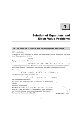 1

Solution of Equations and
Eigen Value Problems
1.1 SOLUTION OF ALGEBRAIC AND TRANSCENDENTAL EQUATIONS
1.1.1 Introduction
A problem of great importance in science and engineering is that of determining the roots/
zeros of an equation of the form
f(x) = 0, (1.1)
A polynomial equation of the form
f(x) = Pn(x) = a0xn + a1xn–1 + a2xn–2 + ... + an –1x + an = 0 (1.2)
is called analgebraic equation. An equation which contains polynomials, exponential functions,
logarithmic functions, trigonometric functions etc. is called a transcendental equation.
For example,
3x3 – 2x2 – x – 5 = 0, x4 – 3x2 + 1 = 0, x2 – 3x + 1 = 0,
are algebraic (polynomial) equations, and
xe2x – 1 = 0, cos x – xex = 0, tan x = x
are transcendental equations.
We assume that the function f(x) is continuous in the required
interval.
We define the following.
Root/zero A number α, for which f(α) ≡ 0 is called a root of the
equation f(x) = 0, or a zero of f(x). Geometrically, a root of an equa-
tion f(x) = 0 is the value of x at which the graph of the equation y =
f(x) intersects the x-axis (see Fig. 1.1).
f(x)
O  x
Fig. 1.1 ‘Root of f(x) = 0’
 