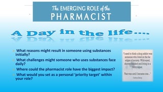 ➢ What reasons might result in someone using substances
initially?
➢ What challenges might someone who uses substances face
daily?
➢ Where could the pharmacist role have the biggest impact?
➢ What would you set as a personal ‘priority target’ within
your role?