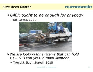Size does Matter

640K ought to be enough for anybody
– Bill Gates, 1981

We are looking for systems that can hold
10 – 20 TeraBytes in main Memory
– Trond J. Suul, Statoil, 2010
Copyright 2013. All rights reserved.

12

 