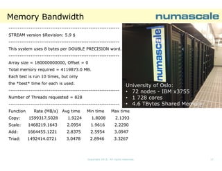 Memory Bandwidth
------------------------------------------------------------STREAM version $Revision: 5.9 $
------------------------------------------------------------This system uses 8 bytes per DOUBLE PRECISION word.
------------------------------------------------------------Array size = 180000000000, Offset = 0
Total memory required = 4119873.0 MB.
Each test is run 10 times, but only
the *best* time for each is used.
------------------------------------------------------------Number of Threads requested = 828
------------------------------------------------------------Function

Rate (MB/s)

Avg time

Min time

University of Oslo:
• 72 nodes - IBM x3755
• 1 728 cores
• 4.6 TBytes Shared Memory

Max time

Copy:

1599317.5028

1.9224

1.8008

2.1393

Scale:
Scale:

1468219.1643

2.0954

1.9616

2.2290

Add:
Add:

1664455.1221

2.8375

2.5954

3.0947

Triad:

1492414.0721

3.0478

2.8946

3.3267

Copyright 2013. All rights reserved.

17

 