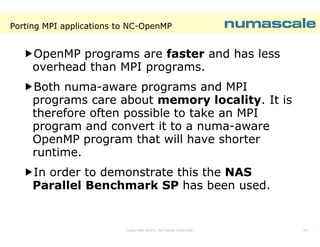 Porting MPI applications to NC-OpenMP
NC-

OpenMP programs are faster and has less
overhead than MPI programs.
Both numa-aware programs and MPI
numaprograms care about memory locality. It is
locality.
therefore often possible to take an MPI
program and convert it to a numa-aware
numaOpenMP program that will have shorter
runtime.
In order to demonstrate this the NAS
Parallel Benchmark SP has been used.

Copyright 2013. All rights reserved.

25

 