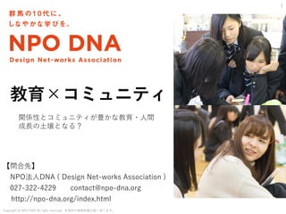 Copyright @ NPO DNA All right reserved. 本資料の無断転載は固く禁じます。
【問合先】
NPO法人DNA ( Design Net-works Association )
027-322-4229 contact@npo-dna.org
http://npo-dna.org/index.html
1
教育×コミュニティ
関係性とコミュニティが豊かな教育・人間
成長の土壌となる？
 