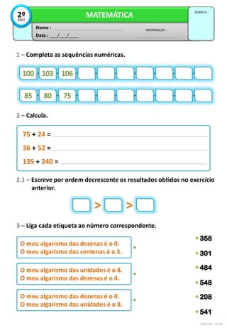 Exercícios - 2º ano
1 – Completa as sequências numéricas.
2 – Calcula.
Data : ___/___/____
INFORMAÇÃO :
Nome :
MATEMÁTICA
RUBRICA :
2º
ANO
3 – Liga cada etiqueta ao número correspondente.
75 + 24 =
36 + 52 =
135 + 240 =
2.1 – Escreve por ordem decrescente os resultados obtidos no exercício
anterior.
> >
O meu algarismo das dezenas é o 0.
O meu algarismo das centenas é o 3.
O meu algarismo das unidades é o 8.
O meu algarismo das dezenas é o 4.
O meu algarismo das dezenas é o 0.
O meu algarismo das unidades é o 8.
 