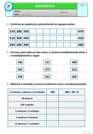 1 – Continua as sequências, preenchendo os espaços vazios:
Exercícios - 2º ano
3 – Observa o exemplo, escreve os números e faz a sua decomposição.
Data : ___/___/____
INFORMAÇÃO :
Nome :
MATEMÁTICA
RUBRICA :
2º
ANO
370 380 390 470
510 500 490 410
260 280 300 460
2 – Escreve, para cada um dos casos, o número imediatamente antes e
o imediatamente a seguir.
399
273
268
4 centenas, 3 dezenas e 8 unidades 438 400 + 30 + 8
26 dezenas
518 unidades
3 centenas e 2 unidades
5 centena e 9 dezenas
41 dezenas e 7 unidades
492
585
131
501
316
400
 