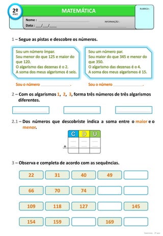 Exercícios - 2º ano
1 – Segue as pistas e descobre os números.
2 – Com os algarismos 1, 2, 3, forma três números de três algarismos
diferentes.
Data : ___/___/____
INFORMAÇÃO :
Nome :
MATEMÁTICA
RUBRICA :
2º
ANO
3 – Observa e completa de acordo com as sequências.
2.1 – Dos números que descobriste indica a soma entre o maior e o
menor.
+
22 31 40 49
66 70 74
109 118 127 145
154 159 169
 