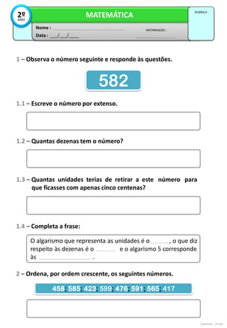 1 – Observa o número seguinte e responde às questões.
Exercícios - 2º ano
1.1 – Escreve o número por extenso.
582
1.2 – Quantas dezenas tem o número?
1.3 – Quantas unidades terias de retirar a este número para
que ficasses com apenas cinco centenas?
1.4 – Completa a frase:
O algarismo que representa as unidades é o , o que diz
respeito às dezenas é o e o algarismo 5 corresponde
às .
2 – Ordena, por ordem crescente, os seguintes números.
458; 585; 423; 599; 476; 591; 565; 417
Data : ___/___/____
INFORMAÇÃO :
Nome :
MATEMÁTICA
RUBRICA :
2º
ANO
 
