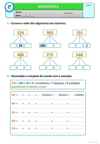 Exercícios - 2º ano
2 – Decompõe e completa de acordo com o exemplo.
1 – Escreve o valor dos algarismos nos números.
579 = 500 + 70 + 9 = 5 centenas + 7 dezenas + 9 unidades
quinhentos e setenta e nove
384 = 100 + 30 + 4 = 1 centenas + 3 dezenas + 4 unidades
cento e trinta e quatro
407 = 100 + 30 + 4 = 1 centena + 3 dezenas + 4 unidades
cento e trinta e quatro
516 = 100 + 30 + 4 = 1 centena + 3 dezenas + 4 unidades
cento e trinta e quatro
499 = 100 + 30 + 4 = 1 centena + 3 dezenas + 4 unidades
cento e trinta e quatro
Data : ___/___/____
INFORMAÇÃO :
Nome :
MATEMÁTICA
RUBRICA :
2º
ANO
20 300 1
524 365 191
486 272 548
378 = 100 + 30 + 4 = 1 centena + 3 dezenas + 4 unidades
cento e trinta e quatro
 