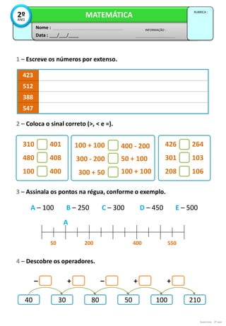 Exercícios - 2º ano
3 – Assinala os pontos na régua, conforme o exemplo.
1 – Escreve os números por extenso.
423
512
388
547
2 – Coloca o sinal correto (>, < e =).
Data : ___/___/____
INFORMAÇÃO :
Nome :
MATEMÁTICA
RUBRICA :
2º
ANO
100 + 100
300 - 200
300 + 50
400 - 200
50 + 100
100 + 100
310
480
100
401
408
400
426
301
208
264
103
106
A – 100 B – 250 C – 300 D – 450 E – 500
550
400
200
50
A
40 30 80 50 100 210
– –
+ + +
4 – Descobre os operadores.
 