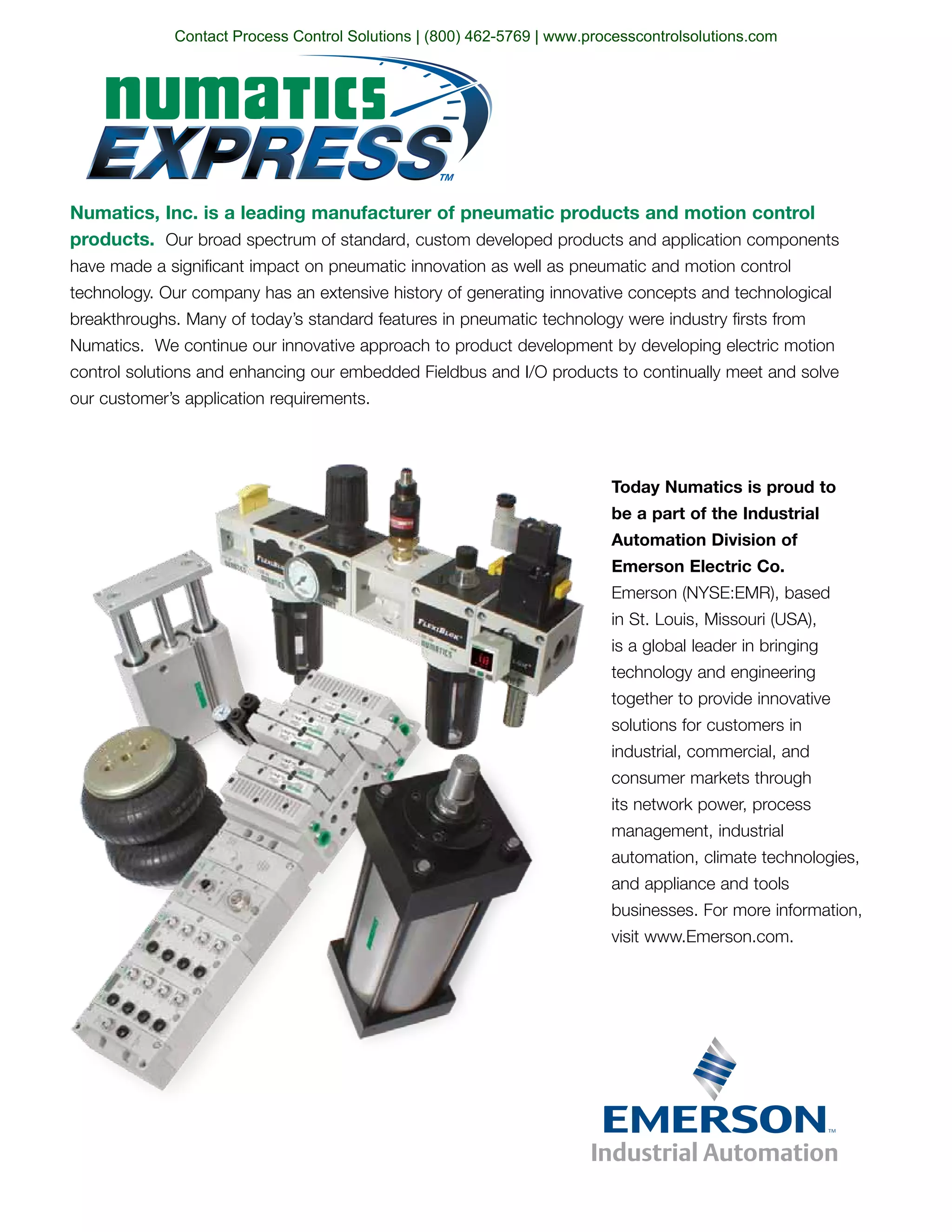 Numatics, Inc. is a leading manufacturer of pneumatic products and motion control
products. Our broad spectrum of standard, custom developed products and application components
have made a significant impact on pneumatic innovation as well as pneumatic and motion control
technology. Our company has an extensive history of generating innovative concepts and technological
breakthroughs. Many of today’s standard features in pneumatic technology were industry firsts from
Numatics. We continue our innovative approach to product development by developing electric motion
control solutions and enhancing our embedded Fieldbus and I/O products to continually meet and solve
our customer’s application requirements.
Today Numatics is proud to
be a part of the Industrial
Automation Division of
Emerson Electric Co.
Emerson (NYSE:EMR), based
in St. Louis, Missouri (USA),
is a global leader in bringing
technology and engineering
together to provide innovative
solutions for customers in
industrial, commercial, and
consumer markets through
its network power, process
management, industrial
automation, climate technologies,
and appliance and tools
businesses. For more information,
visit www.Emerson.com.
Contact Process Control Solutions | (800) 462-5769 | www.processcontrolsolutions.com
 