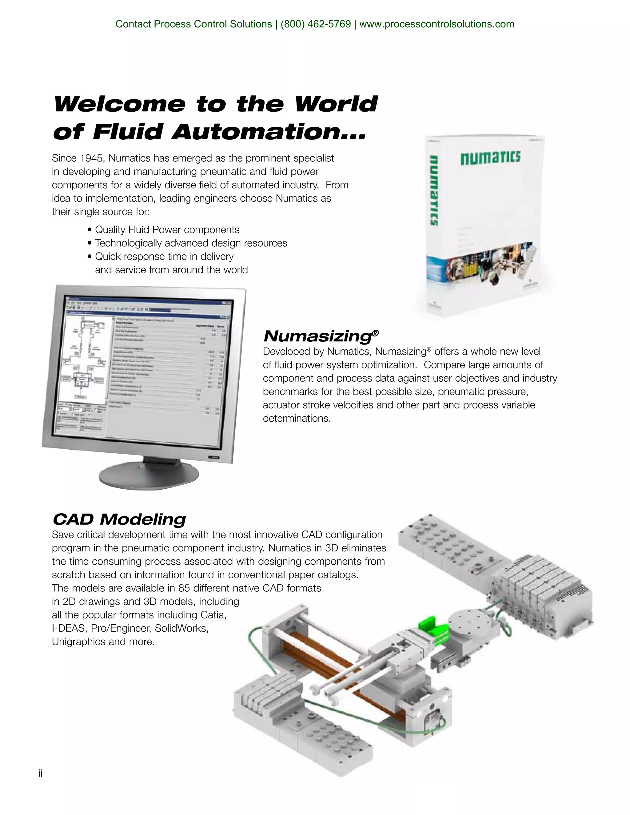 Since 1945, Numatics has emerged as the prominent specialist
in developing and manufacturing pneumatic and fluid power
components for a widely diverse field of automated industry. From
idea to implementation, leading engineers choose Numatics as
their single source for:
and service from around the world
Welcome to the World
of Fluid Automation...
CAD Modeling
Save critical development time with the most innovative CAD configuration
program in the pneumatic component industry. Numatics in 3D eliminates
the time consuming process associated with designing components from
scratch based on information found in conventional paper catalogs.
in 2D drawings and 3D models, including
all the popular formats including Catia,
Unigraphics and more.
Numasizing®
Developed by Numatics, Numasizing®
offers a whole new level
of fluid power system optimization. Compare large amounts of
component and process data against user objectives and industry
benchmarks for the best possible size, pneumatic pressure,
actuator stroke velocities and other part and process variable
determinations.
ii
Contact Process Control Solutions | (800) 462-5769 | www.processcontrolsolutions.com
 