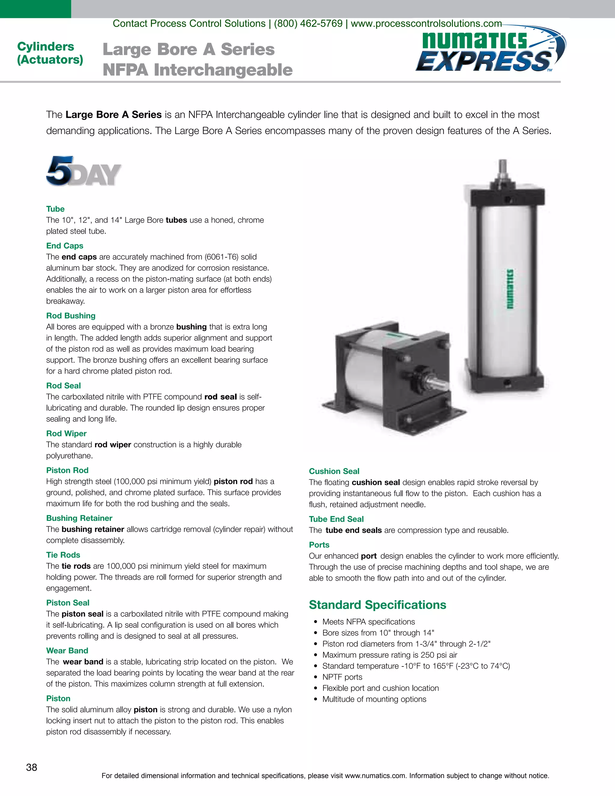 For detailed dimensional information and technical specifications, please visit www.numatics.com. Information subject to change without notice.
38
Cylinders
(Actuators)
Large Bore A Series
NFPA Interchangeable
Tube
tubes
plated steel tube.
End Caps
end caps
Rod Bushing
bushing
Rod Seal
rod seal
sealing and long life.
Rod Wiper
rod wiper
Piston Rod
piston rod
Bushing Retainer
bushing retainer
Tie Rods
tie rods
Piston Seal
piston seal
prevents rolling and is designed to seal at all pressures.
Wear Band
wear band
Piston
piston
Cushion Seal
cushion seal
Tube End Seal
tube end seals
Ports
port
Standard Specifications
Large Bore A Series
Contact Process Control Solutions | (800) 462-5769 | www.processcontrolsolutions.com
 