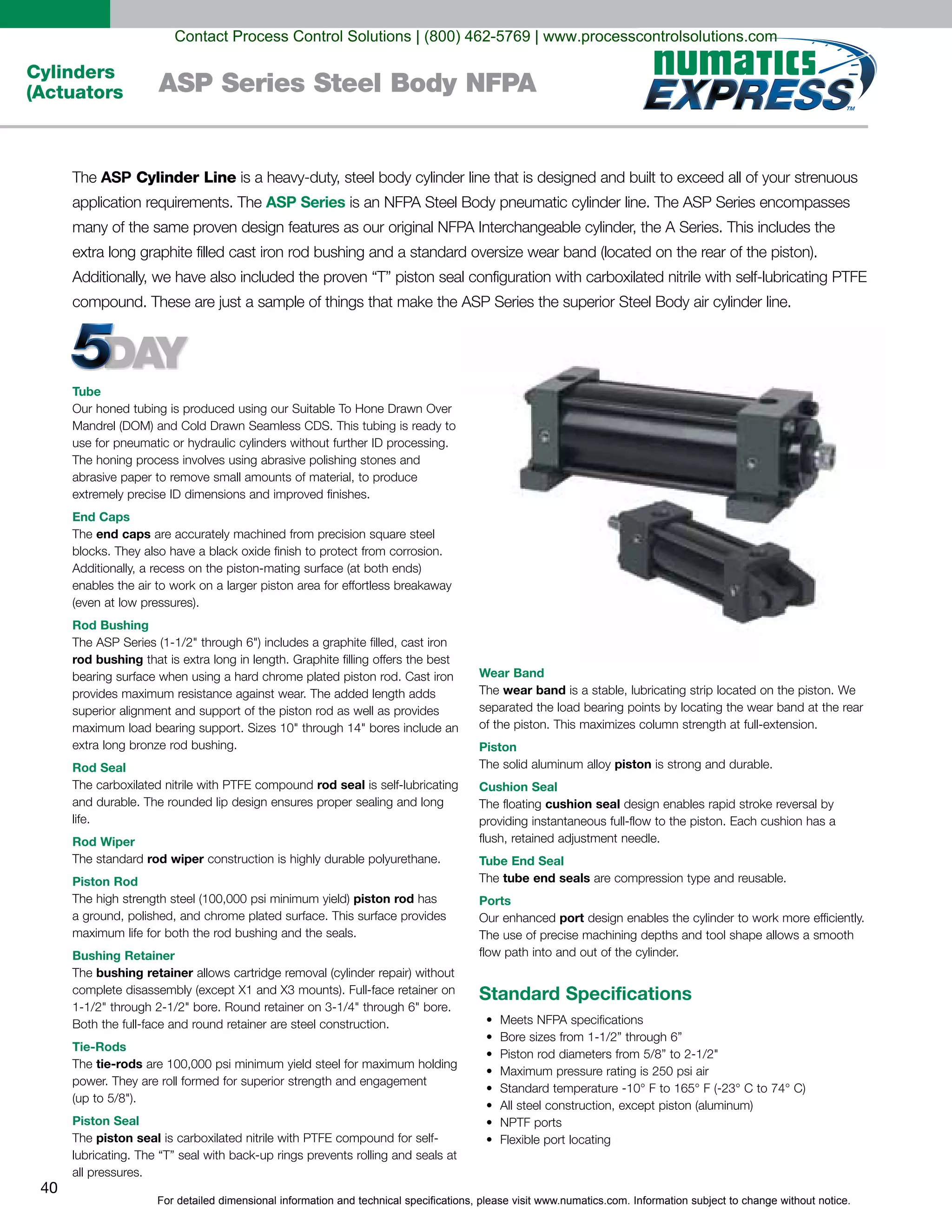 For detailed dimensional information and technical specifications, please visit www.numatics.com. Information subject to change without notice.
40
Cylinders
(Actuators ASP Series Steel Body NFPA
Tube
End Caps
end caps
Rod Bushing
rod bushing
Rod Seal
rod seal
life.
Rod Wiper
rod wiper
Piston Rod
piston rod
Bushing Retainer
bushing retainer
Tie-Rods
tie-rods
Piston Seal
piston seal
all pressures.
Wear Band
wear band
Piston
piston is strong and durable.
Cushion Seal
cushion seal
Tube End Seal
tube end seals
Ports
port
Standard Specifications
ASP Cylinder Line
ASP Series
Contact Process Control Solutions | (800) 462-5769 | www.processcontrolsolutions.com
 