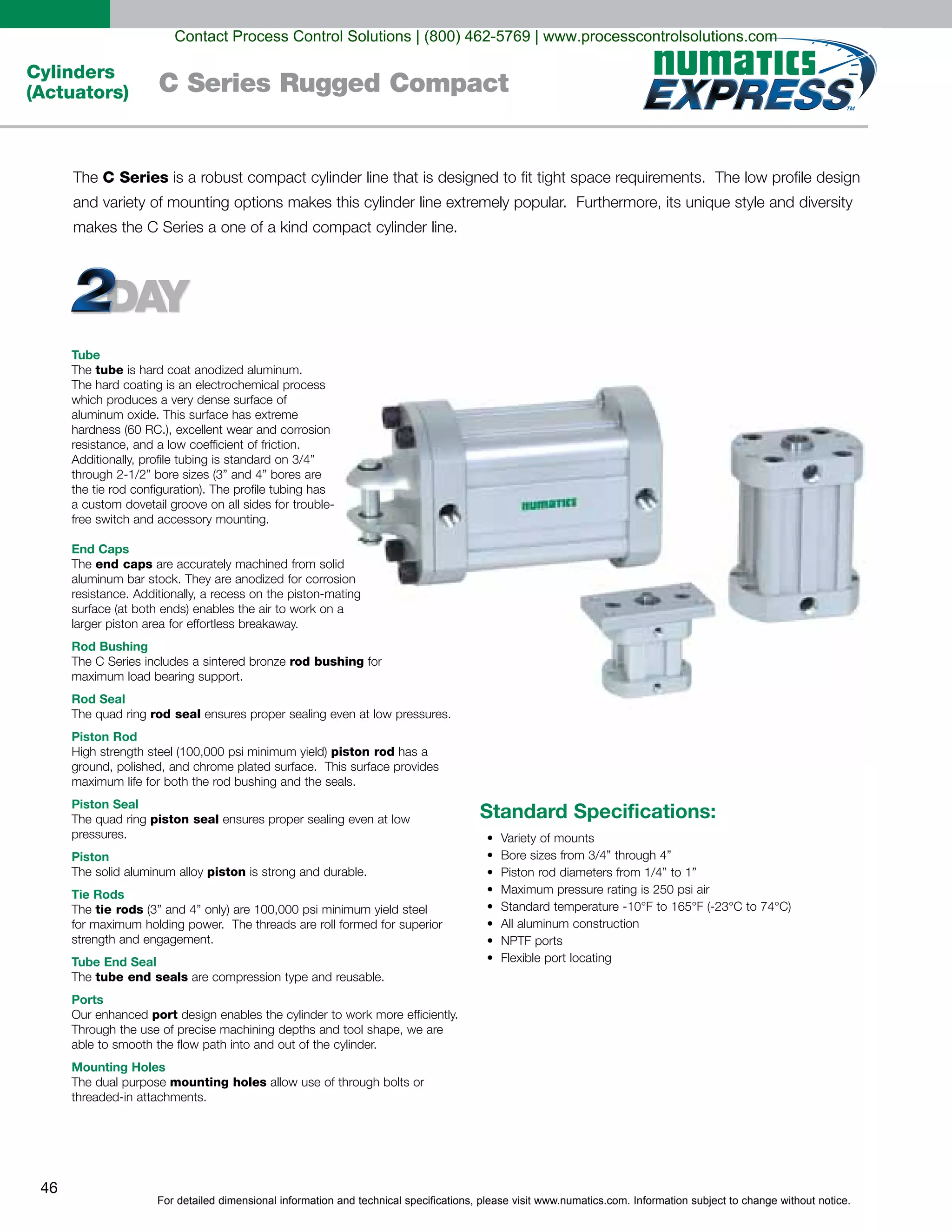 For detailed dimensional information and technical specifications, please visit www.numatics.com. Information subject to change without notice.
46
Cylinders
(Actuators) C Series Rugged Compact
Tube
tube
resistance, and a low coefficient of friction.
End Caps
end caps
Rod Bushing
rod bushing for
Rod Seal
rod seal ensures proper sealing even at low pressures.
Piston Rod
piston rod
Piston Seal
piston seal ensures proper sealing even at low
pressures.
Piston
piston is strong and durable.
Tie Rods
tie rods
Tube End Seal
tube end seals
Ports
port
Mounting Holes
mounting holes
Standard Specifications:
C Series
Contact Process Control Solutions | (800) 462-5769 | www.processcontrolsolutions.com
 