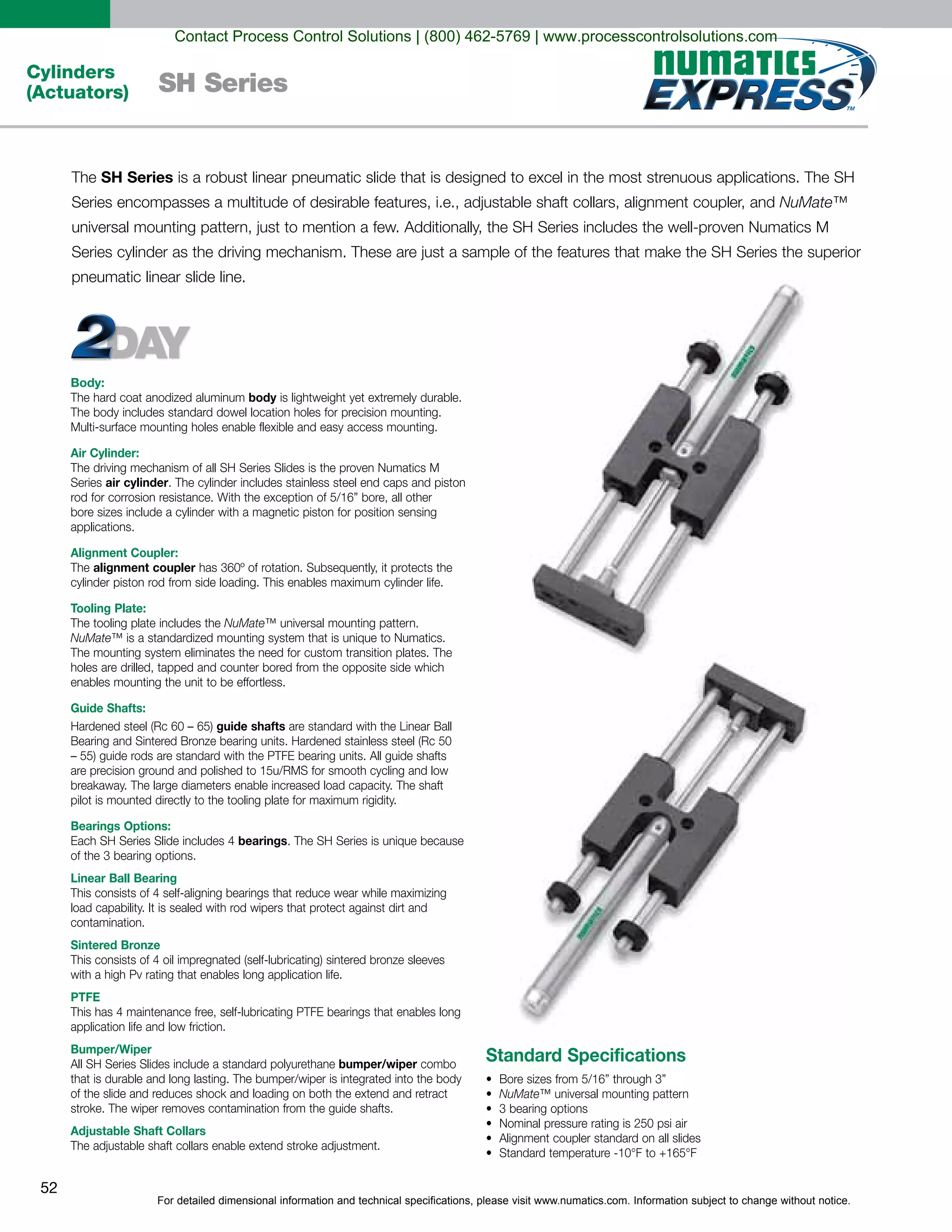 For detailed dimensional information and technical specifications, please visit www.numatics.com. Information subject to change without notice.
52
Cylinders
(Actuators) SH Series
Body:
body
Air Cylinder:
Series air cylinder
applications.
Alignment Coupler:
alignment coupler
Tooling Plate:
NuMate
NuMate
Guide Shafts:
guide shafts
Bearings Options:
bearings
Linear Ball Bearing
Sintered Bronze
PTFE
application life and low friction.
Bumper/Wiper
bumper/wiper
Adjustable Shaft Collars
Standard Specifications
NuMate
SH Series
NuMate™
Contact Process Control Solutions | (800) 462-5769 | www.processcontrolsolutions.com
 
