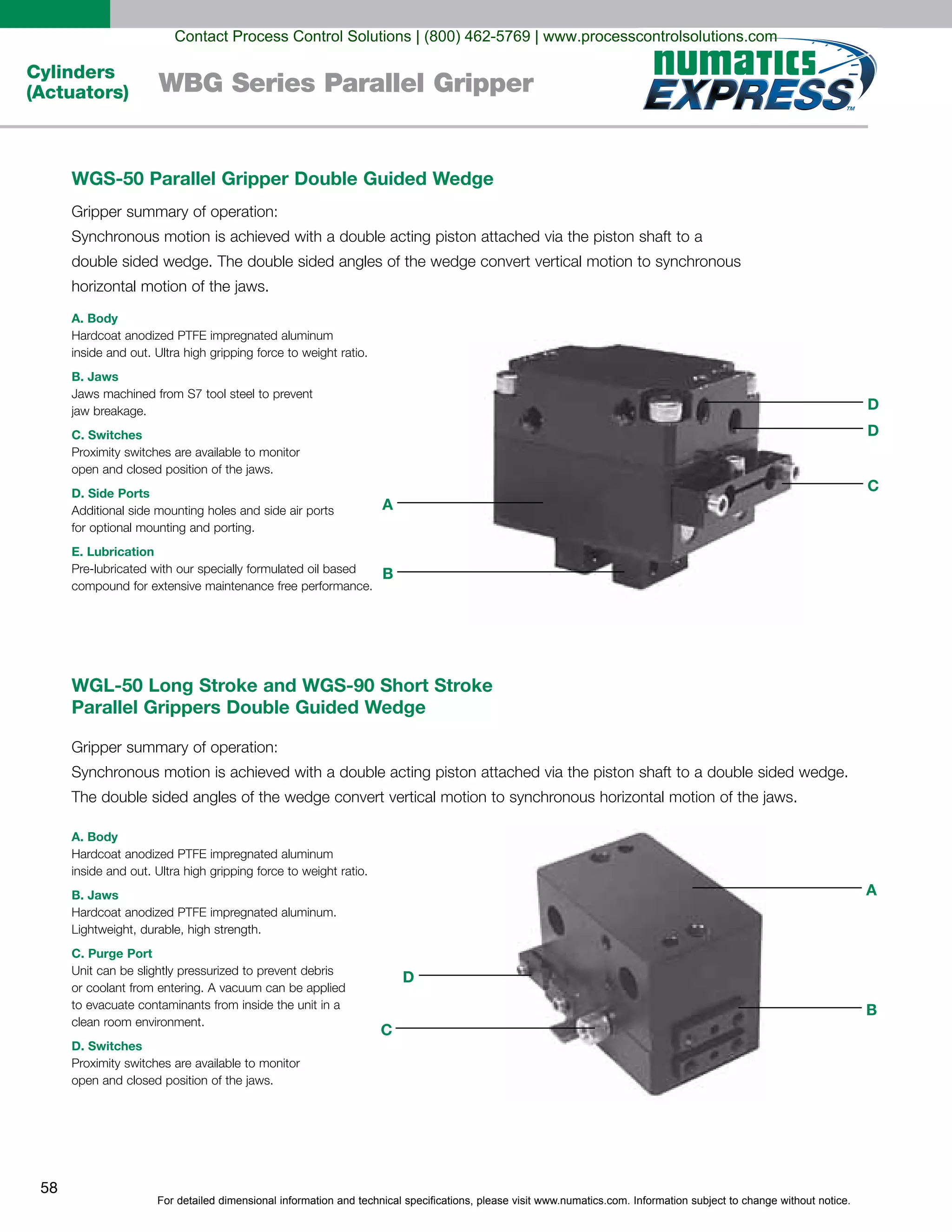 For detailed dimensional information and technical specifications, please visit www.numatics.com. Information subject to change without notice.
58
Cylinders
(Actuators) WBG Series Parallel Gripper
WGL-50 Long Stroke and WGS-90 Short Stroke
Parallel Grippers Double Guided Wedge
A. Body
B. Jaws
C. Purge Port
D. Switches
WGS-50 Parallel Gripper Double Guided Wedge
A. Body
B. Jaws
C. Switches
D. Side Ports
E. Lubrication
C
D
B
A
B
A
D
D
C
Contact Process Control Solutions | (800) 462-5769 | www.processcontrolsolutions.com
 