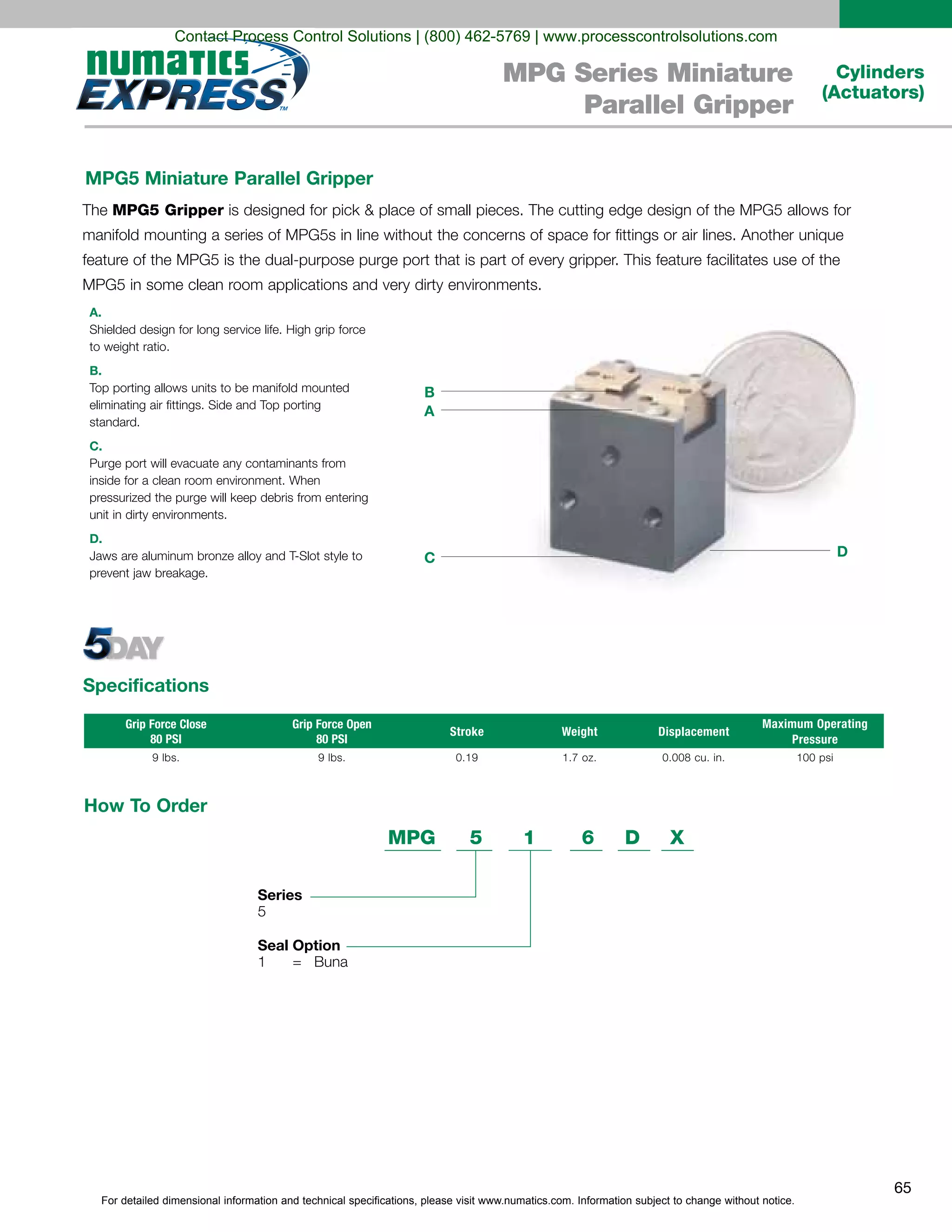 For detailed dimensional information and technical specifications, please visit www.numatics.com. Information subject to change without notice.
65
Cylinders
(Actuators)
MPG Series Miniature
Parallel Gripper
MPG5 Miniature Parallel Gripper
A.
B.
standard.
C.
D.
MPG5 Gripper
Grip Force Close
80 PSI
Grip Force Open
80 PSI
Stroke Weight Displacement
Maximum Operating
Pressure
9 lbs. 9 lbs. 0.19 0.008 cu. in. 100 psi
Specifications
A
B
C D
How To Order
Series
5
Seal Option
1 = Buna
MPG 5 1 6 D X
Contact Process Control Solutions | (800) 462-5769 | www.processcontrolsolutions.com
 