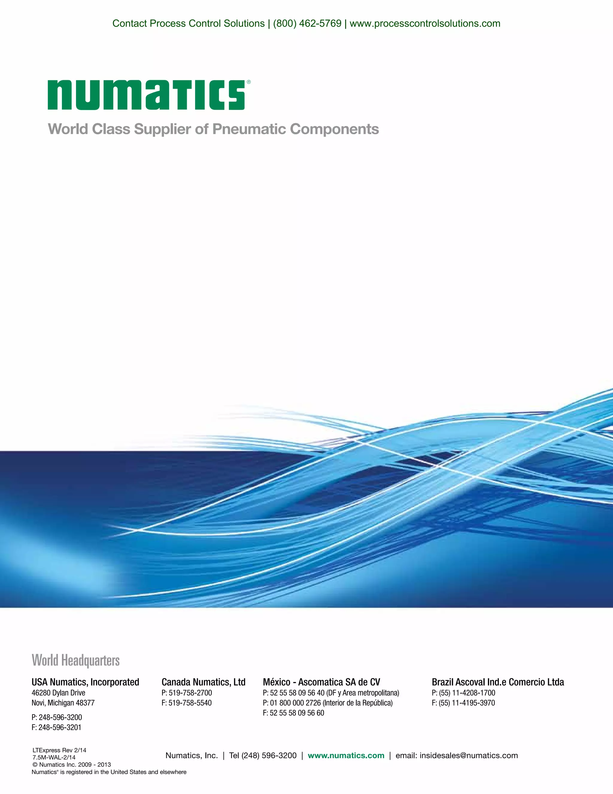 World Class Supplier of Pneumatic Components
World Headquarters
Numatics, Inc. | Tel (248) 596-3200 | www.numatics.com | email: insidesales@numatics.com
LTExpress Rev 2/14
7.5M-WAL-2/14
© Numatics Inc. 2009 - 2013
Numatics®
is registered in the United States and elsewhere
USA Numatics, Incorporated
46280 Dylan Drive
Novi, Michigan 48377
P: 248-596-3200
F: 248-596-3201
Canada Numatics, Ltd
P: 519-758-2700
F: 519-758-5540
Brazil Ascoval Ind.e Comercio Ltda
P: (55) 11-4208-1700
F: (55) 11-4195-3970
México - Ascomatica SA de CV
P: 52 55 58 09 56 40 (DF y Area metropolitana)
P: 01 800 000 2726 (Interior de la República)
F: 52 55 58 09 56 60
Contact Process Control Solutions | (800) 462-5769 | www.processcontrolsolutions.com
 