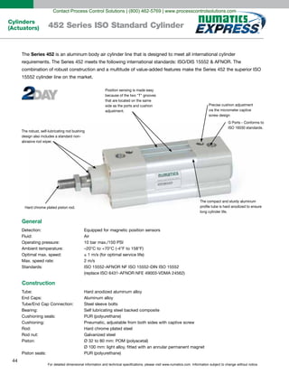 For detailed dimensional information and technical specifications, please visit www.numatics.com. Information subject to change without notice.
44
Cylinders
(Actuators) 452 Series ISO Standard Cylinder
The Series 452 is an aluminum body air cylinder line that is designed to meet all international cylinder
requirements. The Series 452 meets the following international standards: ISO/DIS 15552 & AFNOR. The
combination of robust construction and a multitude of value-added features make the Series 452 the superior ISO
15552 cylinder line on the market.
Precise cushion adjustment
via the micrometer captive
screw design
G Ports - Conforms to
ISO 16030 standards.
Hard chrome plated piston rod.
The compact and sturdy aluminum
proﬁle tube is hard anodized to ensure
long cylinder life.
Position sensing is made easy
because of the two "T" grooves
that are located on the same
side as the ports and cushion
adjustment.
The robust, self-lubricating rod bushing
design also includes a standard non-
abrasive rod wiper.
General
Detection: Equipped for magnetic position sensors
Fluid: Air
Operating pressure: 10 bar max./150 PSI
Ambient temperature: –20°C to +70°C (-4°F to 158°F)
Optimal max. speed: 1 m/s (for optimal service life)
Max. speed rate: 2 m/s
Standards: ISO 15552-AFNOR NF ISO 15552-DIN ISO 15552
(replace ISO 6431-AFNOR NFE 49003-VDMA 24562)
Construction
Tube: Hard anodized aluminum alloy
End Caps: Aluminum alloy
Tube/End Cap Connection: Steel sleeve bolts
Bearing: Self lubricating steel backed composite
Cushioning seals: PUR (polyurethane)
Cushioning: Pneumatic, adjustable from both sides with captive screw
Rod: Hard chrome plated steel
Rod nut: Galvanized steel
Piston: Ø 32 to 80 mm: POM (polyacetal)
Ø 100 mm: light alloy, fitted with an annular permanent magnet
Piston seals: PUR (polyurethane)
Contact Process Control Solutions | (800) 462-5769 | www.processcontrolsolutions.com
 