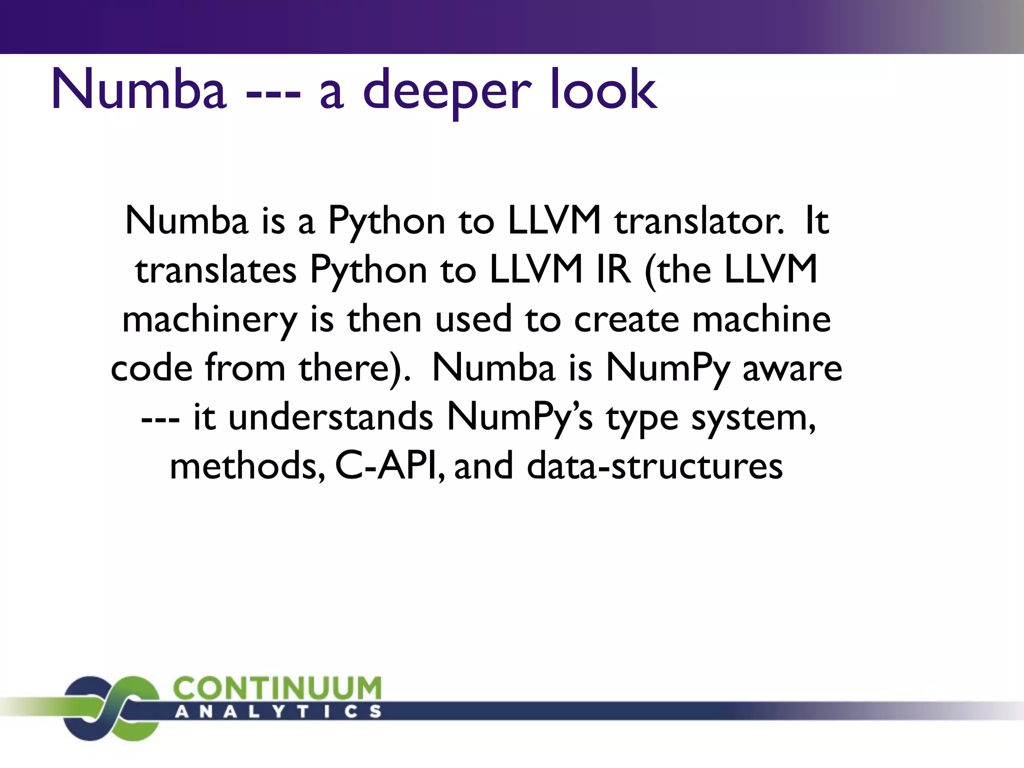 Numba --- a deeper look

   Numba is a Python to LLVM translator. It
   translates Python to LLVM IR (the LLVM
   machinery is then used to create machine
  code from there). Numba is NumPy aware
    --- it understands NumPy’s type system,
      methods, C-API, and data-structures
 