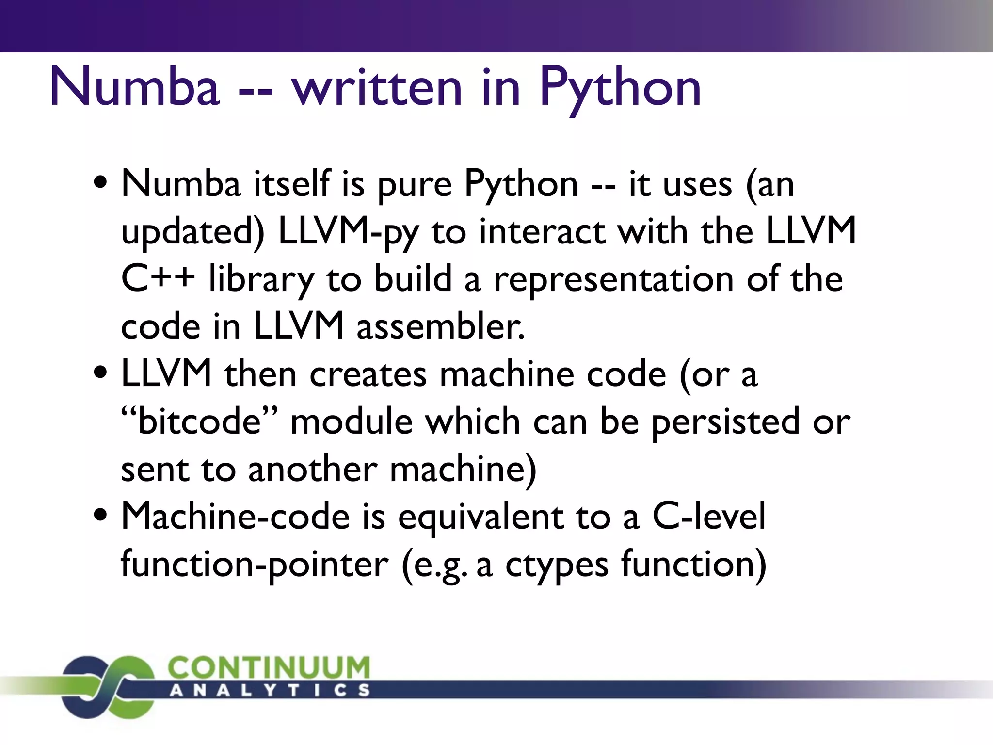 Numba -- written in Python
 • Numba itself is pure Python -- it uses (an
   updated) LLVM-py to interact with the LLVM
   C++ library to build a representation of the
   code in LLVM assembler.
 • LLVM then creates machine code (or a
   “bitcode” module which can be persisted or
   sent to another machine)
 • Machine-code is equivalent to a C-level
   function-pointer (e.g. a ctypes function)
 
