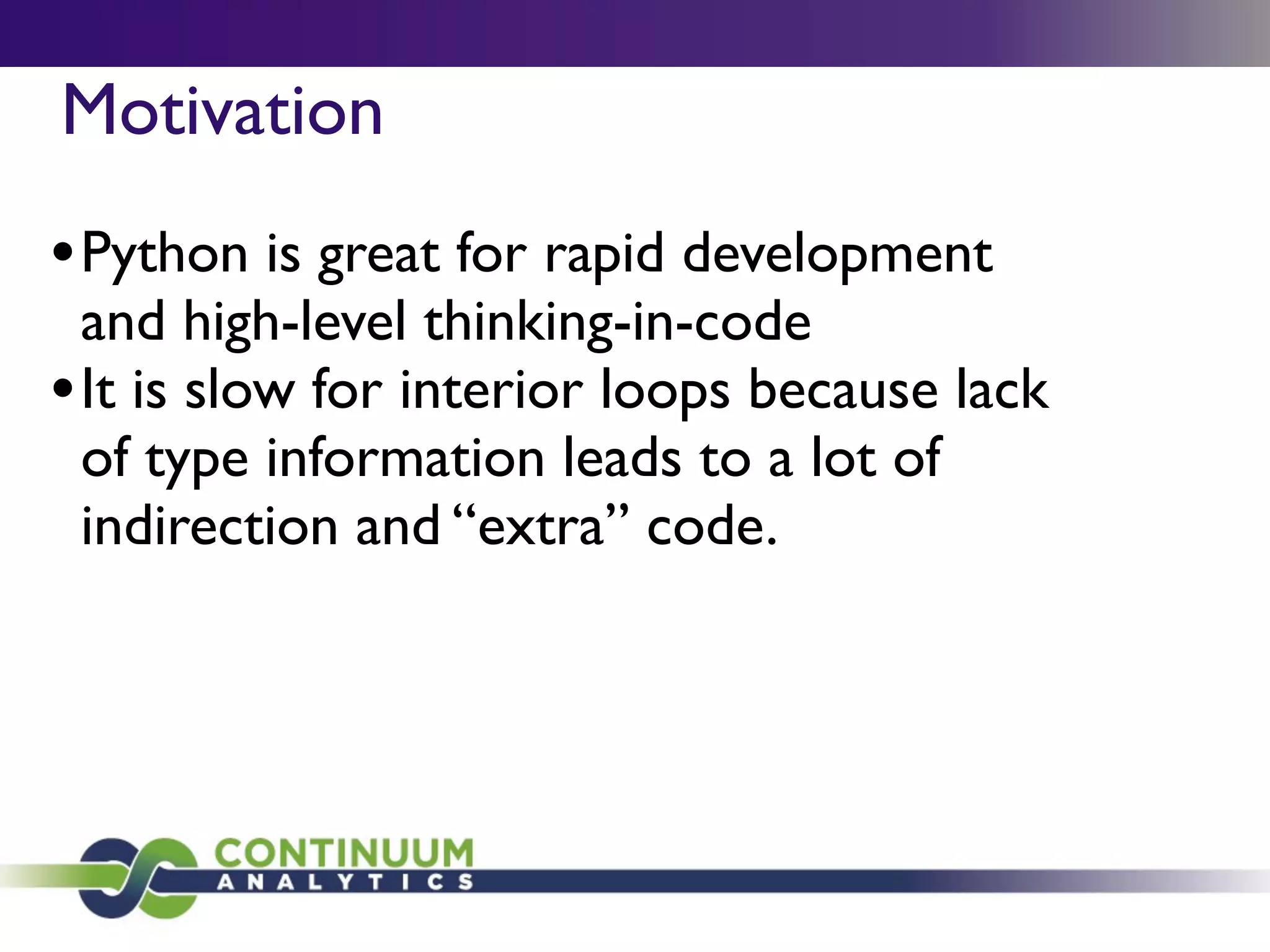 Motivation
• Python is great for rapid development
  and high-level thinking-in-code
• It is slow for interior loops because lack
  of type information leads to a lot of
  indirection and “extra” code.
 