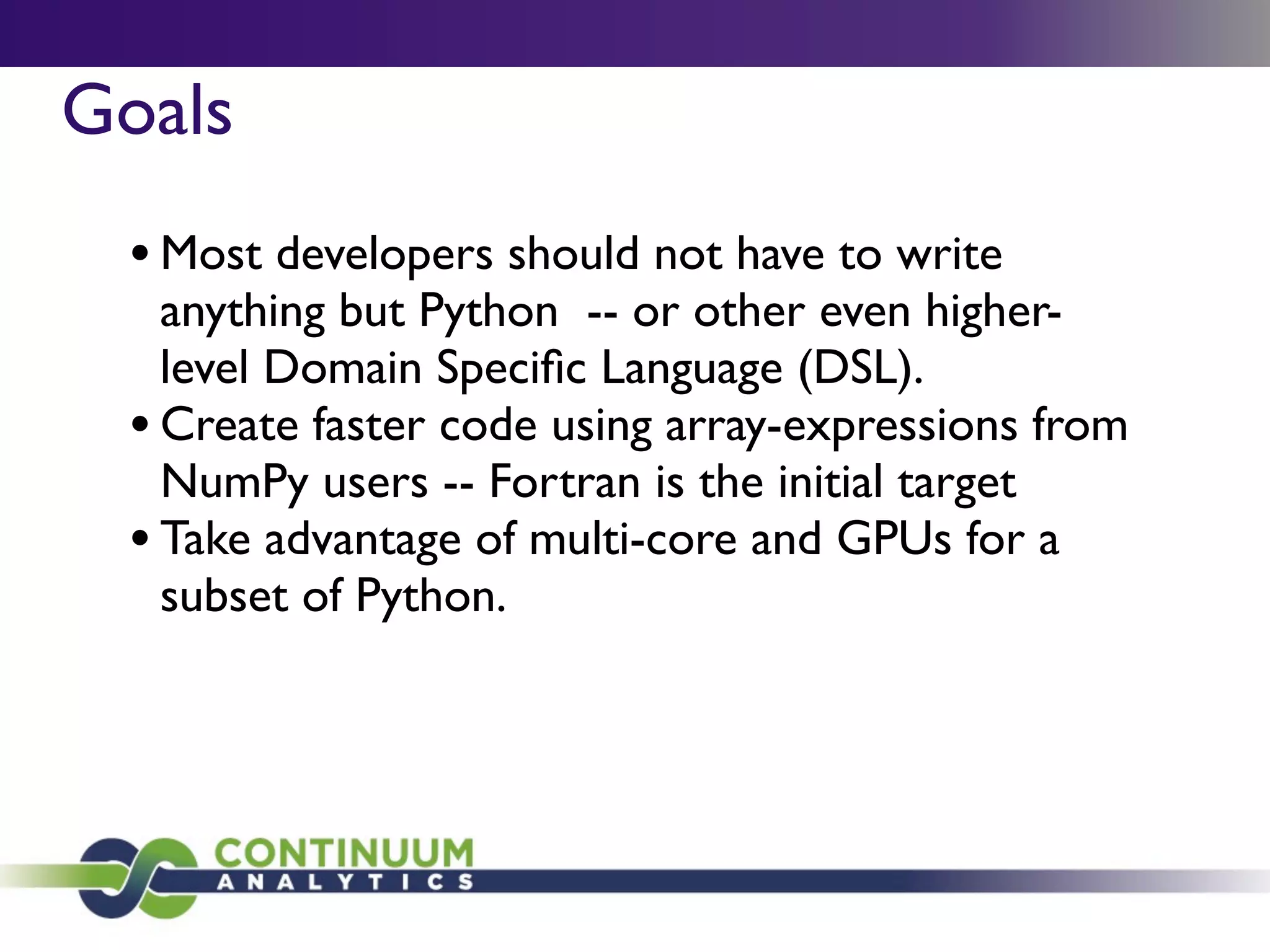 Goals
 • Most developers should not have to write
   anything but Python -- or other even higher-
   level Domain Speciﬁc Language (DSL).
 • Create faster code using array-expressions from
   NumPy users -- Fortran is the initial target
 • Take advantage of multi-core and GPUs for a
   subset of Python.
 
