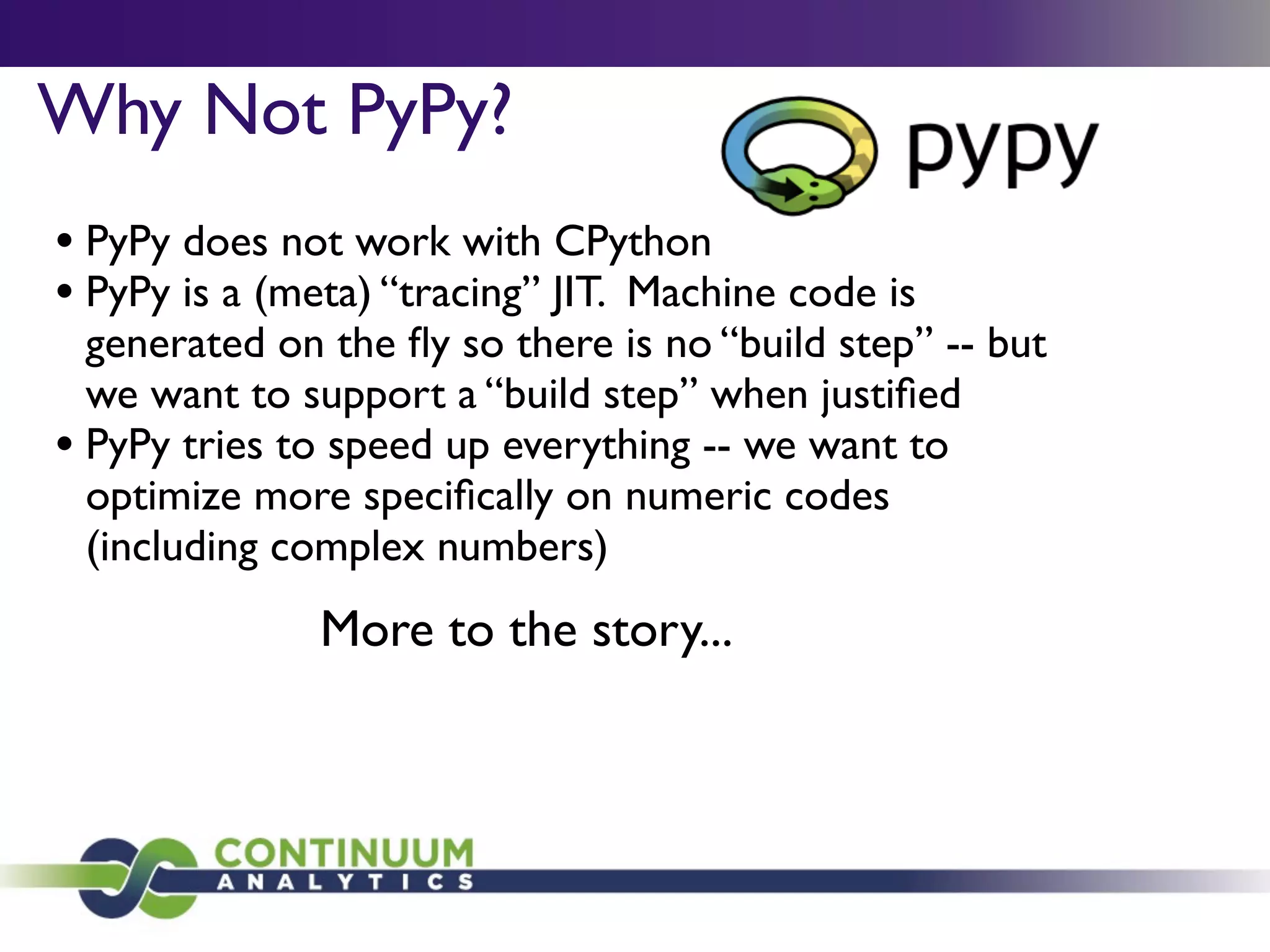 Why Not PyPy?
• PyPy does not work with CPython
• PyPy is a (meta) “tracing” JIT. Machine code is
  generated on the ﬂy so there is no “build step” -- but
  we want to support a “build step” when justiﬁed
• PyPy tries to speed up everything -- we want to
  optimize more speciﬁcally on numeric codes
  (including complex numbers)
               More to the story...
 