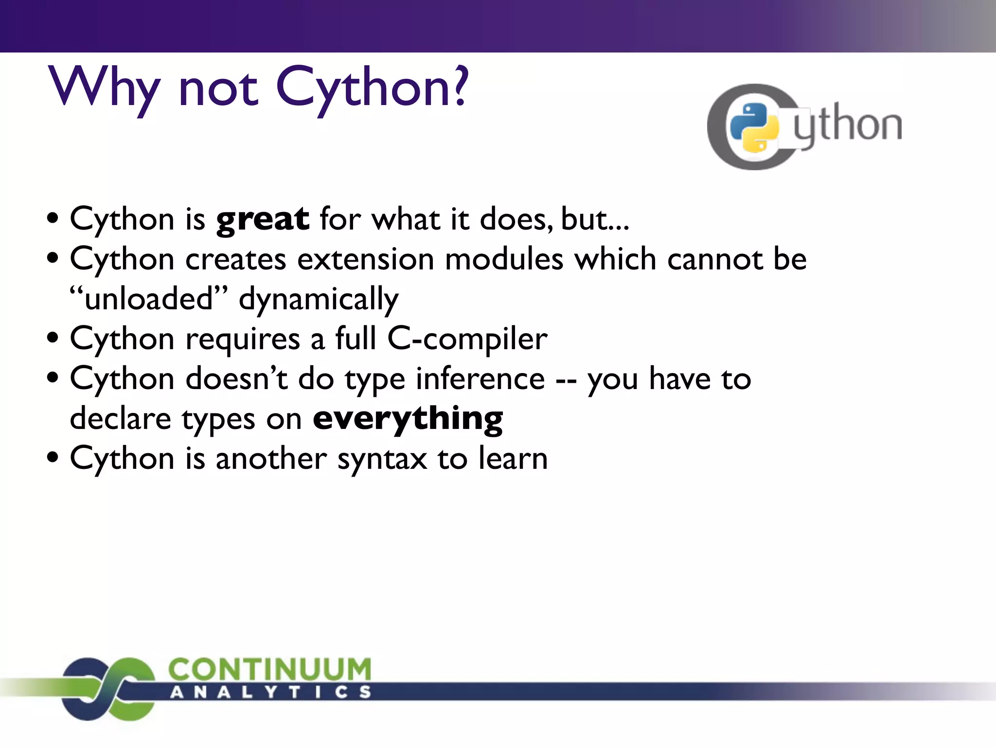 Why not Cython?

• Cython is great for what it does, but...
• Cython creates extension modules which cannot be
  “unloaded” dynamically
• Cython requires a full C-compiler
• Cython doesn’t do type inference -- you have to
  declare types on everything
• Cython is another syntax to learn
 