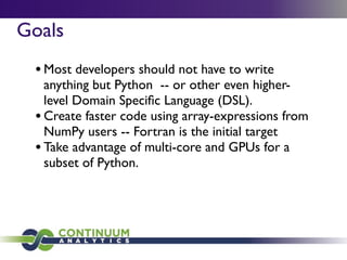 Goals
 • Most developers should not have to write
   anything but Python -- or other even higher-
   level Domain Speciﬁc Language (DSL).
 • Create faster code using array-expressions from
   NumPy users -- Fortran is the initial target
 • Take advantage of multi-core and GPUs for a
   subset of Python.
 