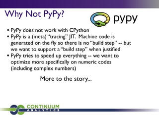 Why Not PyPy?
• PyPy does not work with CPython
• PyPy is a (meta) “tracing” JIT. Machine code is
  generated on the ﬂy so there is no “build step” -- but
  we want to support a “build step” when justiﬁed
• PyPy tries to speed up everything -- we want to
  optimize more speciﬁcally on numeric codes
  (including complex numbers)
               More to the story...
 