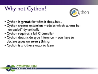 Why not Cython?

• Cython is great for what it does, but...
• Cython creates extension modules which cannot be
  “unloaded” dynamically
• Cython requires a full C-compiler
• Cython doesn’t do type inference -- you have to
  declare types on everything
• Cython is another syntax to learn
 