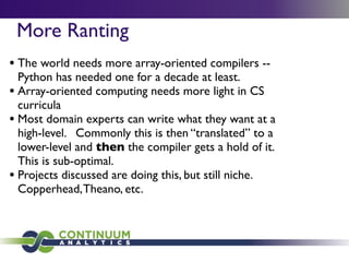 More Ranting
• The world needs more array-oriented compilers --
  Python has needed one for a decade at least.
• Array-oriented computing needs more light in CS
  curricula
• Most domain experts can write what they want at a
  high-level. Commonly this is then “translated” to a
  lower-level and then the compiler gets a hold of it.
  This is sub-optimal.
• Projects discussed are doing this, but still niche.
  Copperhead, Theano, etc.
 