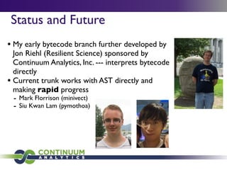 Status and Future
• My early bytecode branch further developed by
  Jon Riehl (Resilient Science) sponsored by
  Continuum Analytics, Inc. --- interprets bytecode
  directly
• Current trunk works with AST directly and
  making rapid progress
  - Mark Florrison (minivect)
  - Siu Kwan Lam (pymothoa)
 