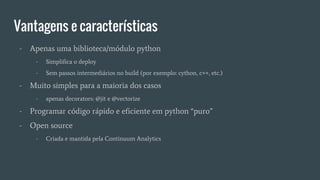 Vantagens e características
- Apenas uma biblioteca/módulo python
- Simplifica o deploy
- Sem passos intermediários no build (por exemplo: cython, c++, etc.)
- Muito simples para a maioria dos casos
- apenas decorators: @jit e @vectorize
- Programar código rápido e eficiente em python “puro”
- Open source
- Criada e mantida pela Continuum Analytics
 